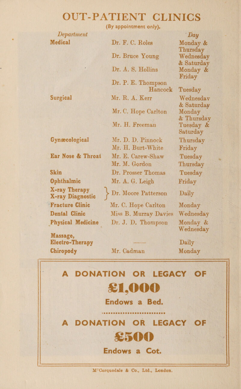 OUT-PATIENT CLINICS (By appointment only). Department Day Medical Dr. F. C. Roles Monday & Thursday Dr. Bruce Young Wednesday & Saturday ♦ Dr. A. S. Hollins Dr. P. E. Thompson Monday & Friday Hancock Tuesday Surgical Mr. R. A. Kerr Wednesday & Saturday Mr. C. Hope CarJton Monday & Thursday Mr. H. Freeman Tuesday & Saturday Gynaecological Mr. D. D. Pinnock Thursday Mr. H. Burt-White Friday Ear Nose & Throat Mr. E. Carew-Shaw Tuesday Mr. M. Gordon Thursday Skin Dr. Prosser Thomas Tuesday Ophthalmic Mr. A. G. Leigh Friday X-ray Therapy X-ray Diagnostic Dr. Moore Patterson Daily Fracture Clinic Mr. C. Hope Carlton Monday Dental Clinic Miss B. Murray Davies Wednesday Physical Medicine Massage, Dr. J. D. Thompson Monday & Wednesday Electro-Therapy Daily Chiropody Mr. Gadman Monday A DONATION OR LEGACY OF £1,000 «» Endows a Bed. A DONATION OR LEGACY OF £5## Endows a Cot. M°Corquodale & Co., Ltd., London.