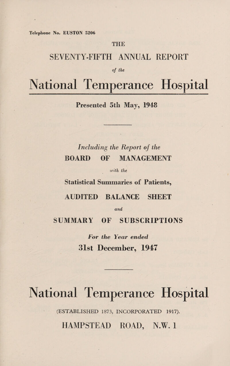 Telephone No. ELSTON 5206 THE SEVENTY-FIFTH ANNUAL REPORT of the National Temperance Hospital Presented 5th May, 1948 Including the Report of the BOARD OF MANAGEMENT with the Statistical Summaries of Patients, AUDITED BALANCE SHEET and SUMMARY OF SUBSCRIPTIONS For the Year ended 31st December, 1947 National Temperance Hospital (ESTABLISHED 1873, INCORPORATED 1917).