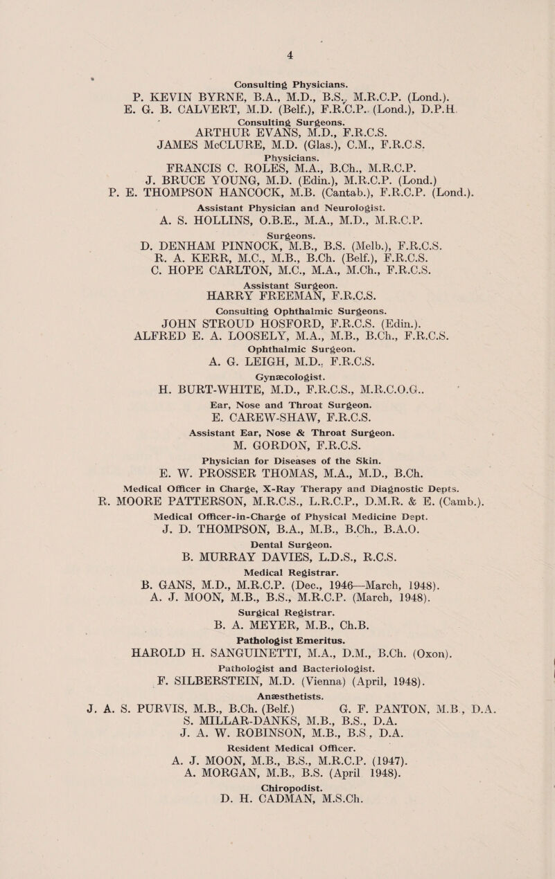 Consulting Physicians. P. KEVIN BYRNE, B.A., M.D., B.SV M.R.C.P. (Lond.). E. G. B. CALVERT, M.D. (Belf.), F.R.C.P. (Lond.), D.P.H Consulting Surgeons. ARTHUR EVANS, M.D., F.R.C.S. JAMES McCLURE, M.D. (Glas.), C.M., F.R.C.S. Physicians. FRANCIS C. ROLES, M.A., B.Ch., M.R.C.P. J. BRUCE YOUNG, M.D. (Edin.), M.R.C.P. (Lond.) P. E. THOMPSON HANCOCK, M.B. (Cantab.), F.R.C.P. (Lond.). Assistant Physician and Neurologist. A. S. HOLLINS, O.B.E., M.A., M.D., M.R.C.P. Surgeons. D. DENHAM PINNOCK, M.B., B.S. (Melb.), F.R.C.S. R. A. KERR, M.C., M.B., B.Ch. (Belf.), F.R.C.S. C. HOPE CARLTON, M.C., M.A., M.Ch., F.R.C.S. Assistant Surgeon. HARRY FREEMAN, F.R.C.S. Consulting Ophthalmic Surgeons. JOHN STROUD HOSFORD, F.R.C.S. (Edin.). ALFRED E. A. LOOSELY, M.A., M.B., B.Ch., F.R.C.S. Ophthalmic Surgeon. A. G. LEIGH, M.D., F.R.C.S. Gynaecologist. H. BURT-WHITE, M.D., F.R.C.S., M.R.C.O.G.. Ear, Nose and Throat Surgeon. E. CAREW-SHAW, F.R.C.S. Assistant Ear, Nose & Throat Surgeon. M. GORDON, F.R.C.S. Physician for Diseases of the Skin. E. W. PROSSER THOMAS, M.A., M.D., B.Ch. Medical Officer in Charge, X-Ray Therapy and Diagnostic Depts. R. MOORE PATTERSON, M.R.C.S., L.R.C.P., D.M.R. & E. (Camb.). Medical Officer-in-Charge of Physical Medicine Dept. J. D. THOMPSON, B.A., M.B., B.Ch., B.A.O. Dental Surgeon. B. MURRAY DAVIES, L.D.S., R.C.S. Medical Registrar. B. GANS, M.D., M.R.C.P. (Dec., 1948—March, 1948). A. J. MOON, M.B., B.S., M.R.C.P. (March, 1948). Surgical Registrar. B. A. MEYER, M.B., Ch.B. Pathologist Emeritus. HAROLD H. SANGUINETTI, M.A., D.M., B.Ch. (Oxon). Pathologist and Bacteriologist. F. SILBERSTEIN, M.D. (Vienna) (April, 1948). Anaesthetists. J. A. S. PURVIS, M.B., B.Ch. (Belf.) G. F. PANTON, M.B , D.A. S. MILLAR-DANKS, M.B., B.S., D.A. J. A. W. ROBINSON, M.B., B.S , D.A. Resident Medical Officer. A. J. MOON, M.B., B.S., M.R.C.P. (1947). A. MORGAN, M.B., B.S. (April 1948). Chiropodist. D. H. CADMAN, M.S.Ch.