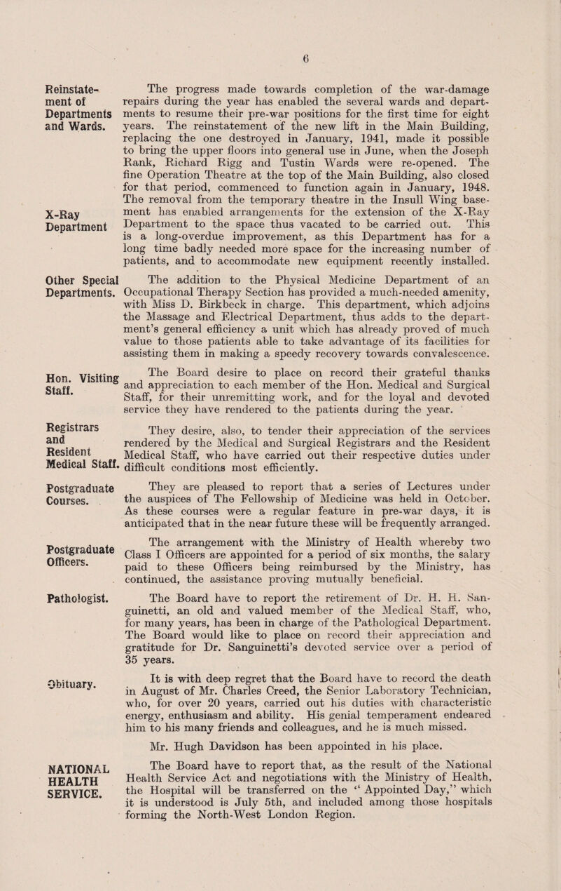 Reinstate¬ ment of Departments and Wards. X-Ray Department Other Special Departments. Hon. Visiting Staff. Registrars and Resident Medical Staff. Postgraduate Courses. Postgraduate Officers. Pathologist. Obituary. NATIONAL HEALTH SERVICE. The progress made towards completion of the war-damage repairs during the year has enabled the several wards and depart¬ ments to resume their pre-war positions for the first time for eight years. The reinstatement of the new lift in the Main Building, replacing the one destroyed in January, 1941, made it possible to bring the upper floors into general use in June, when the Joseph Rank, Richard Rigg and Tustin Wards were re-opened. The fine Operation Theatre at the top of the Main Building, also closed for that period, commenced to function again in January, 1948. The removal from the temporary theatre in the Insull Wing base¬ ment has enabled arrangements for the extension of the X-Ray Department to the space thus vacated to be carried out. This is a long-overdue improvement, as this Department has for a long time badly needed more space for the increasing number of patients, and to accommodate new equipment recently installed. The addition to the Physical Medicine Department of an Occupational Therapy Section has provided a much-needed amenity, with Miss D. Birkbeck in charge. This department, which adjoins the Massage and Electrical Department, thus adds to the depart¬ ment’s general efficiency a unit which has already proved of much value to those patients able to take advantage of its facilities for assisting them in making a speedy recovery towards convalescence. The Board desire to place on record their grateful thanks and appreciation to each member of the Hon. Medical and Surgical Staff, for their unremitting work, and for the loyal and devoted service they have rendered to the patients during the year. They desire, also, to tender their appreciation of the services rendered by the Medical and Surgical Registrars and the Resident Medical Staff, who have carried out their respective duties under difficult conditions most efficiently. They are pleased to report that a series of Lectures under the auspices of The Fellowship of Medicine was held in October. As these courses were a regular feature in pre-war days, it is anticipated that in the near future these will be frequently arranged. The arrangement with the Ministry of Health whereby two Class I Officers are appointed for a period of six months, the salary paid to these Officers being reimbursed by the Ministry, has continued, the assistance proving mutually beneficial. The Board have to report the retirement of Dr. H. H. San- guinetti, an old and valued member of the Medical Staff, who, for many years, has been in charge of the Pathological Department. The Board would like to place on record their appreciation and gratitude for Dr. Sanguinetti’s devoted service over a period of 35 years. It is with deep regret that the Board have to record the death in August of Mr. Charles Creed, the Senior Laboratory Technician, who, for over 20 years, carried out his duties with characteristic energy, enthusiasm and ability. His genial temperament endeared him to his many friends and colleagues, and he is much missed. Mr. Hugh Davidson has been appointed in his place. The Board have to report that, as the result of the National Health Service Act and negotiations with the Ministry of Health, the Hospital will be transferred on the ‘‘ Appointed Day,” which it is understood is July 5th, and included among those hospitals forming the North-West London Region.