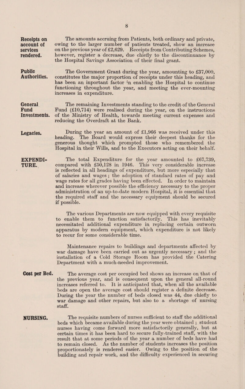 Receipts on account of services rendered. Public Authorities. General Fund Investments. Legacies. EXPENDI TURE. Cost per Bed. NURSING. The amounts accruing from Patients, both ordinary and private, owing to the larger number of patients treated, show an increase on the previous year of £2,629. Receipts from Contributing Schemes, however, register a decrease, due chiefly to the discontinuance by the Hospital Savings Association of their final grant. The Government Grant during the year, amounting to £37,000, constitutes the major proportion of receipts under this heading, and has been an inportant factor m enabling the Hospital to continue functioning throughout the year, and meeting the ever-mounting increases in expenditure. The remaining Investments standing to the credit of the General Fund (£10,714) were realised during the year, on the instructions of the Ministry of Health, towards meeting current expenses and reducing the Overdraft at the Bank. During the year an amount of £1,966 was received under this heading. The Board would express their deepest thanks for the generous thought which prompted those who remembered the Hospital in their Wills, and to the Executors acting on their behalf. The total Expenditure for the year amounted to £67,739, compared with £50,128 in 1946. This very considerable increase is reflected in all headings of expenditure, but more especially that of salaries and wages ; the adoption of standard rates of pay and wage rates for all grades having been effected. In order to maintain and increase wherever possible the efficiency necessary to the proper administration of an up-to-date modern Hospital, it is essential that the required staff and the necessary equipment should be secured if possible. The various Departments are now equipped with every requisite to enable them to function satisfactorily. This has inevitably necessitated additional expenditure in replacing certain outworn apparatus by modern equipment, which expenditure is not likely to recur for some considerable time. Maintenance repairs to buildings and departments affected by war damage have been carried out as urgently necessary ; and the installation of a Cold Storage Room has provided the Catering Department with a much-needed improvement. The average cost per occupied bed shows an increase on that of the previous year, and is consequent upon the general all-round increases referred to. It is anticipated that, when all the available beds are open the average cost should register a definite decrease. During the year the number of beds closed was 44, due chiefly to war damage and other repairs, but also to a shortage of nursing staff. The requisite numbers of nurses sufficient to staff the additional beds which became available during the year were obtained ; student nurses having come forward more satisfactorily generally, but at certain times it has been hard to secure fully-trained staff, with the result that at some periods of the year a number of beds have had to remain closed. As the number of students increases the position proportionately is rendered easier. Owing to the position of the building and repair work, and the difficulty experienced in securing