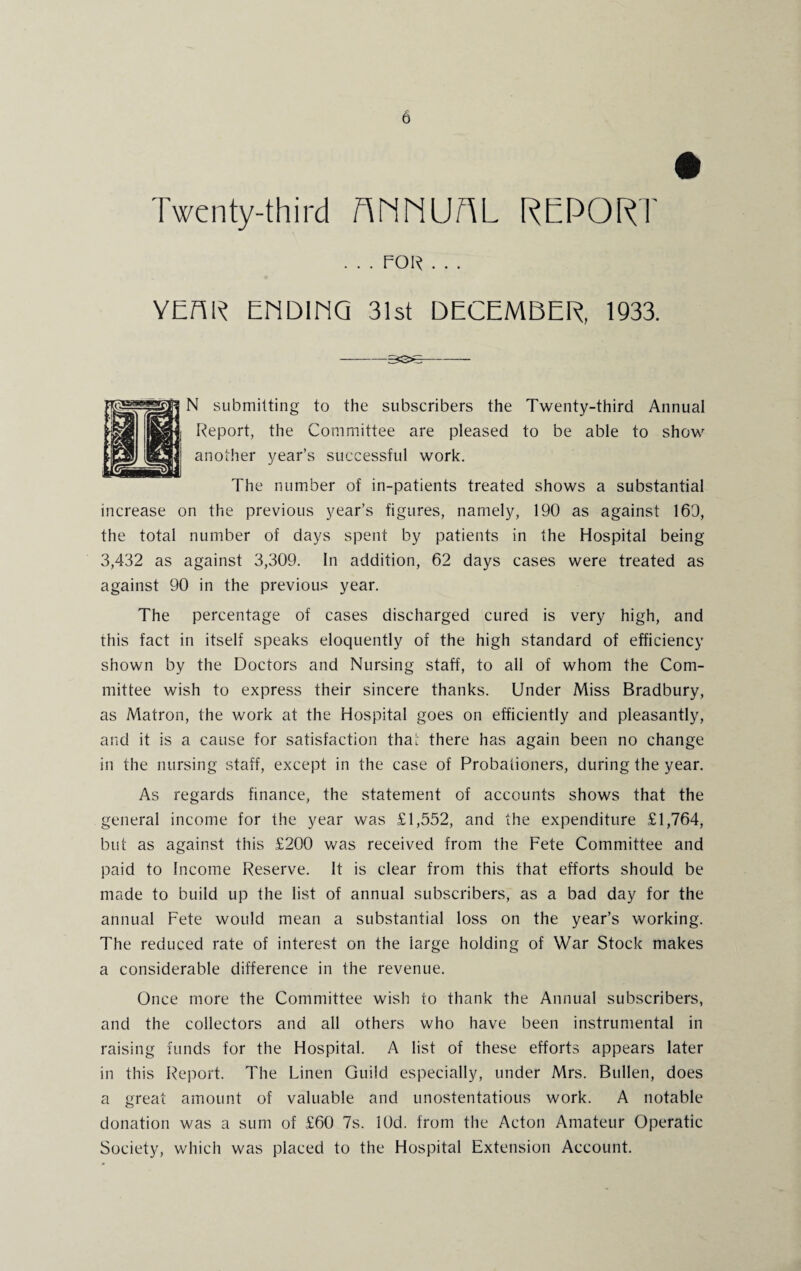 Twenty-third AMNUAL REPORT . . . FOR . . . YEAR ENDING 31st DECEMBER, 1933. -5S3^- N submitting to the subscribers the Twenty-third Annual Report, the Committee are pleased to be able to show another year’s successful work. The number of in-patients treated shows a substantial increase on the previous year’s figures, namely, 190 as against 169, the total number of days spent by patients in the Hospital being 3,432 as against 3,309. In addition, 62 days cases were treated as against 90 in the previous year. The percentage of cases discharged cured is very high, and this fact in itself speaks eloquently of the high standard of efficiency shown by the Doctors and Nursing staff, to all of whom the Com¬ mittee wish to express their sincere thanks. Under Miss Bradbury, as Matron, the work at the Hospital goes on efficiently and pleasantly, and it is a cause for satisfaction that there has again been no change in the nursing staff, except in the case of Probationers, during the year. As regards finance, the statement of accounts shows that the general income for the year was £1,552, and the expenditure £1,764, but as against this £200 was received from the Fete Committee and paid to Income Reserve. It is clear from this that efforts should be made to build up the list of annual subscribers, as a bad day for the annual Fete would mean a substantial loss on the year’s working. The reduced rate of interest on the iarge holding of War Stock makes a considerable difference in the revenue. Once more the Committee wish to thank the Annual subscribers, and the collectors and all others who have been instrumental in raising funds for the Hospital. A list of these efforts appears later in this Report. The Linen Guild especially, under Mrs. Bullen, does a great amount of valuable and unostentatious work. A notable donation was a sum of £60 7s. lOd. from the Acton Amateur Operatic Society, which was placed to the Hospital Extension Account.