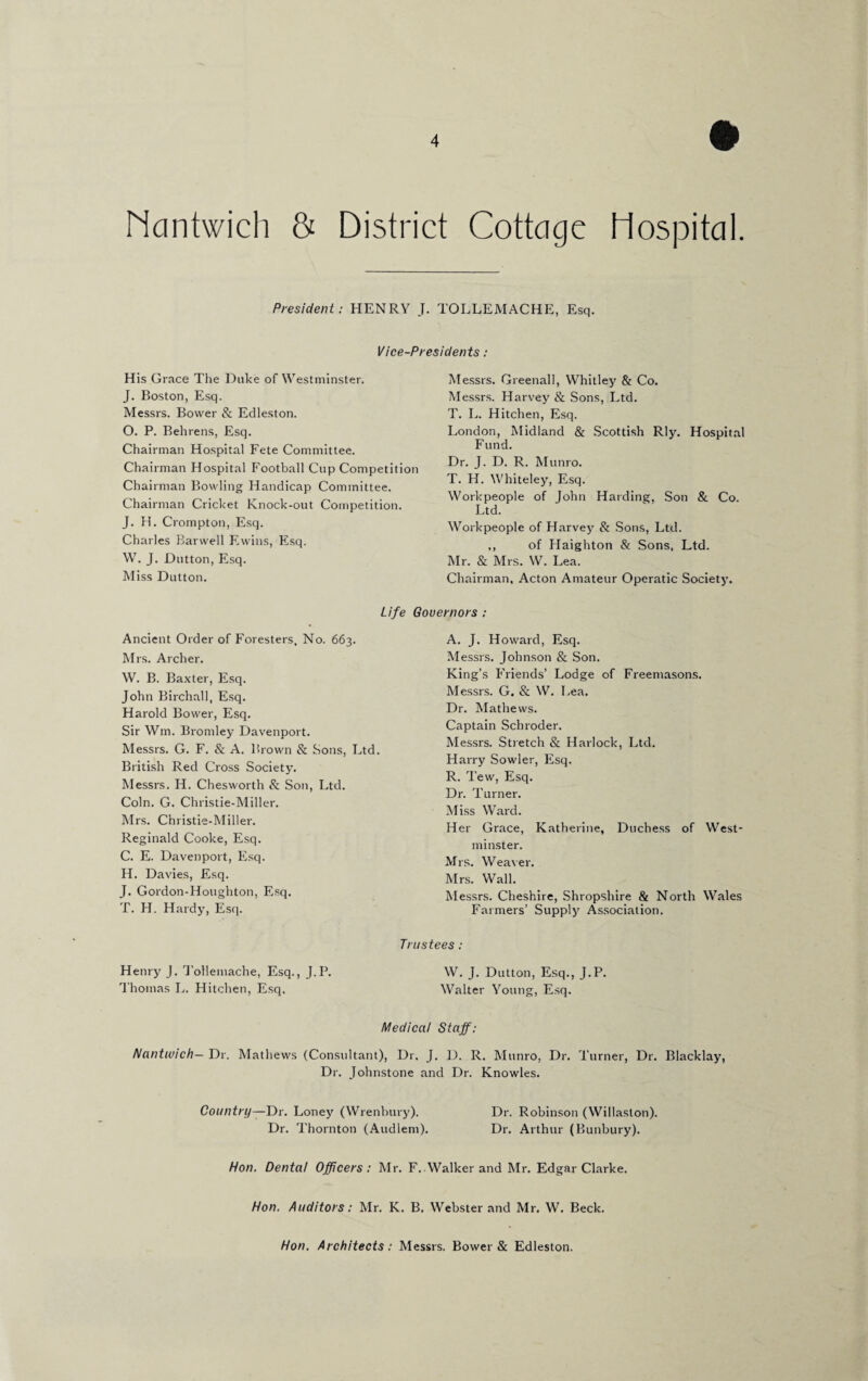 Mcmtwich & District Cottage Hospital. President: HENRY J. TOLLEMACHE, Esq. Vice-Presidents : His Grace The Duke of Westminster. J. Boston, Esq. Messrs. Bovver & Edleston. O. P. Behrens, Esq. Chairman Hospital Fete Committee. Chairman Hospital Football Cup Competition Chairman Bowling Handicap Committee. Chairman Cricket Knock-out Competition. J. H. Crompton, Esq. Charles Barwell Evvins, Esq. W. J. Dutton, Esq. Miss Dutton. Life Ancient Order of Foresters, No. 663. Mrs. Archer. W. B. Baxter, Esq. John Birchall, Esq. Harold Bovver, Esq. Sir Win. Bromley Davenport. Messrs. G. F. & A. Brown & Sons, Ltd. British Red Cross Society. Messrs. H. Chesworth & Son, Ltd. Coin. G. Christie-Miller. Mrs. Christie-Miller. Reginald Cooke, Esq. C. E. Davenport, Esq. H. Davies, Esq. J. Gordon-Houghton, Esq. T. H. Hardy, Esq. Henry J. Tollemache, Esq., J.P. Thomas L. Hitchen, Esq. Messrs. Greenall, Whitley & Co. Messrs. Harvey & Sons, Ltd. T. L. Hitchen, Esq. London, Midland & Scottish Rly. Hospital Fund. Dr. J. D. R. Munro. T. H. Whiteley, Esq. Workpeople of John Harding, Son & Co. Ltd. Workpeople of Harvey & Sons, Ltd. ,, of Plaighton & Sons, Ltd. Mr. & Mrs. W. Lea. Chairman, Acton Amateur Operatic Society. Governors : A. J. Howard, Esq. Messrs. Johnson & Son. King’s Friends’ Lodge of Freemasons. Messrs. G. & W. Lea. Dr. Mathews. Captain Schroder. Messrs. Stretch & Harlock, Ltd. Harry Sowler, Esq. R. Tew, Esq. Dr. Turner. Miss Ward. Her Grace, Katherine, Duchess of West¬ minster. Mrs. Weaver. Mrs. Wall. Messrs. Cheshire, Shropshire & North Wales Farmers’ Supply Association. Trustees : W. J. Dutton, Esq., J.P. Walter Young, Esq. Medical Staff: Nantwich— Dr. Mathews (Consultant), Dr. J. D. R. Munro, Dr. Turner, Dr. Blacklay, Dr. Johnstone and Dr. Knowles. Country—Dr. Loney (Wrenbury). Dr. Robinson (Willaslon). Dr. Thornton (Audlem). Dr. Arthur (Bunbury). Hon. Dental Officers: Mr. F. Walker and Mr. Edgar Clarke. Hon. Auditors: Mr. K. B. Webster and Mr. W. Beck. Hon. Architects: Messrs. Bower & Edleston.