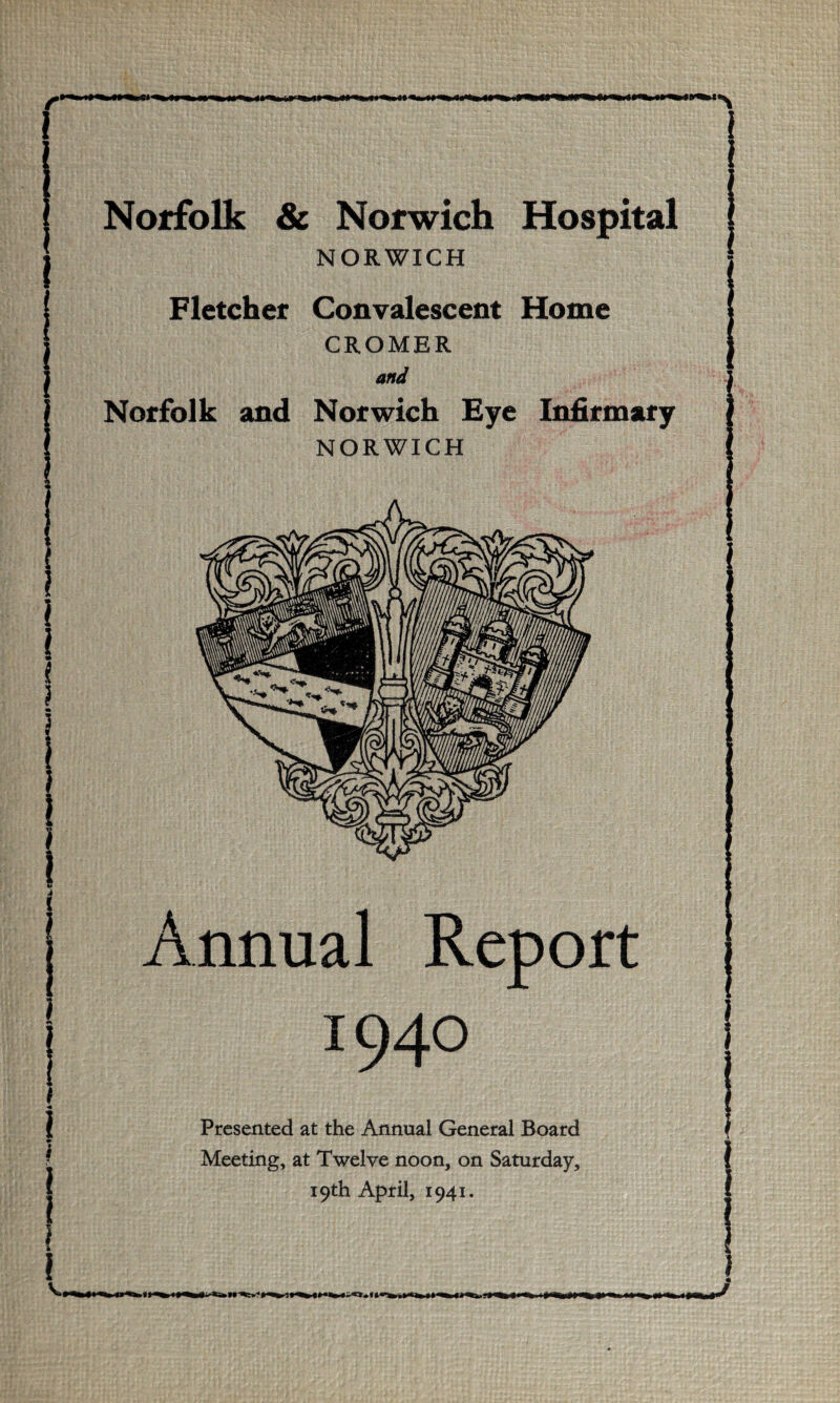 i Norfolk & Norwich Hospital j NORWICH * Fletcher Convalescent Home CROMER and Norfolk and Norwich Eye Infirmary NORWICH I Annual Report I 1940 I } Presented at the Annual General Board » ? Meeting, at Twelve noon, on Saturday, | 19th April, 1941. ! !