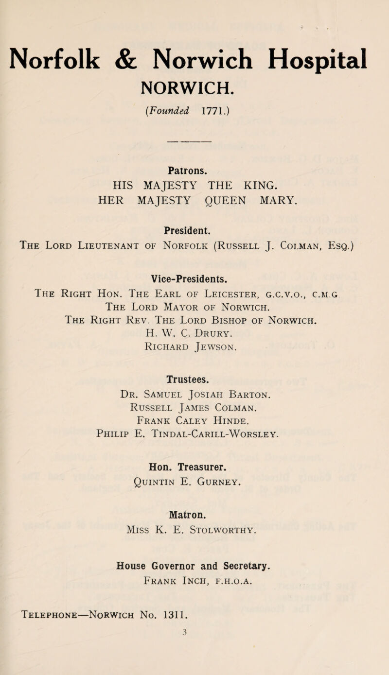 NORWICH. (Founded 1771.) Patrons. HIS MAJESTY THE KING. HER MAJESTY OUEEN MARY. President. The Lord Lieutenant of Norfolk (Russell J. Colman, Esq.) Vice-Presidents. The Right Hon. The Earl of Leicester, g.c.v.o., c.m.g The Lord Mayor of Norwich. The Right Rev. The Lord Bishop of Norwich. H. W. C. Drury. Richard Jewson. Trustees. Dr. Samuel Josiah Barton. Russell James Colman. Frank Caley Hinde. Philip E. Tindal-Carill-Worsley. Hon. Treasurer. Quintin E. Gurney. Matron. Miss K. E. Stolworthy. House Governor and Secretary. Frank Inch, f.h.o.a. Telephone—Norwich No. 1311.