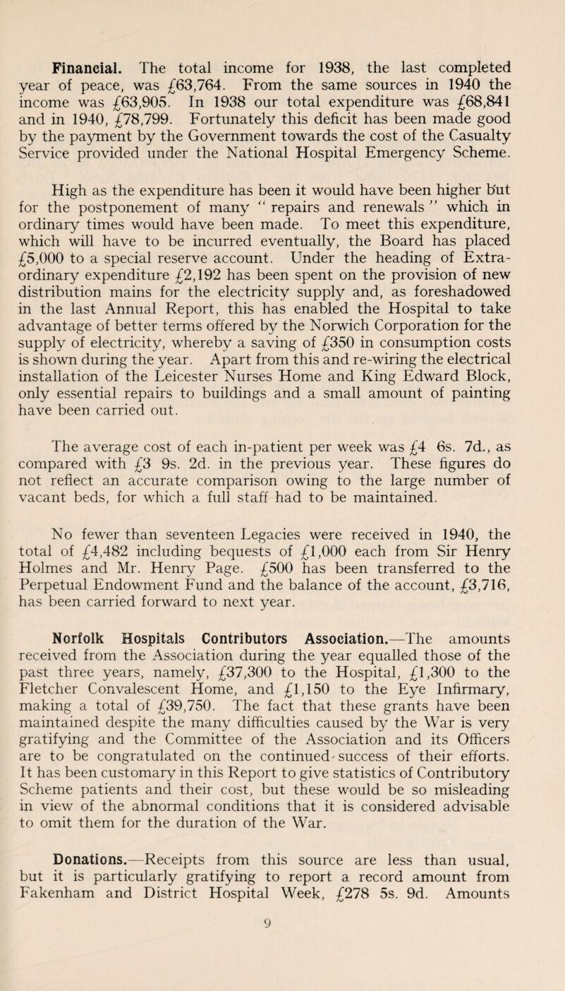 Financial. The total income for 1938, the last completed year of peace, was £63,764. From the same sources in 1940 the income was £63,905. In 1938 our total expenditure was £68,841 and in 1940, £78,799. Fortunately this deficit has been made good by the payment by the Government towards the cost of the Casualty Service provided under the National Hospital Emergency Scheme. High as the expenditure has been it would have been higher but for the postponement of many “ repairs and renewals ” which in ordinary times would have been made. To meet this expenditure, which will have to be incurred eventually, the Board has placed £5,000 to a special reserve account. Under the heading of Extra¬ ordinary expenditure £2,192 has been spent on the provision of new distribution mains for the electricity supply and, as foreshadowed in the last Annual Report, this has enabled the Hospital to take advantage of better terms offered by the Norwich Corporation for the supply of electricity, whereby a saving of £350 in consumption costs is shown during the year. Apart from this and re-wiring the electrical installation of the Leicester Nurses Home and King Edward Block, only essential repairs to buildings and a small amount of painting have been carried out. The average cost of each in-patient per week was £4 6s. 7d., as compared with £3 9s. 2d. in the previous year. These figures do not reflect an accurate comparison owing to the large number of vacant beds, for which a full staff had to be maintained. No fewer than seventeen Legacies were received in 1940, the total of £4,482 including bequests of £1,000 each from Sir Henry Holmes and Mr. Henry Page. £500 has been transferred to the Perpetual Endowment Fund and the balance of the account, £3,716, has been carried forward to next year. Norfolk Hospitals Contributors Association.—The amounts received from the Association during the year equalled those of the past three years, namely, £37,300 to the Hospital, £1,300 to the Fletcher Convalescent Home, and £1,150 to the Eye Infirmary, making a total of £39,750. The fact that these grants have been maintained despite the many difficulties caused by the War is very gratifying and the Committee of the Association and its Officers are to be congratulated on the continued success of their efforts. It has been customary in this Report to give statistics of Contributory Scheme patients and their cost, but these would be so misleading in view of the abnormal conditions that it is considered advisable to omit them for the duration of the War. Donations.—Receipts from this source are less than usual, but it is particularly gratifying to report a record amount from Fakenham and District Hospital Week, £278 5s. 9d. Amounts