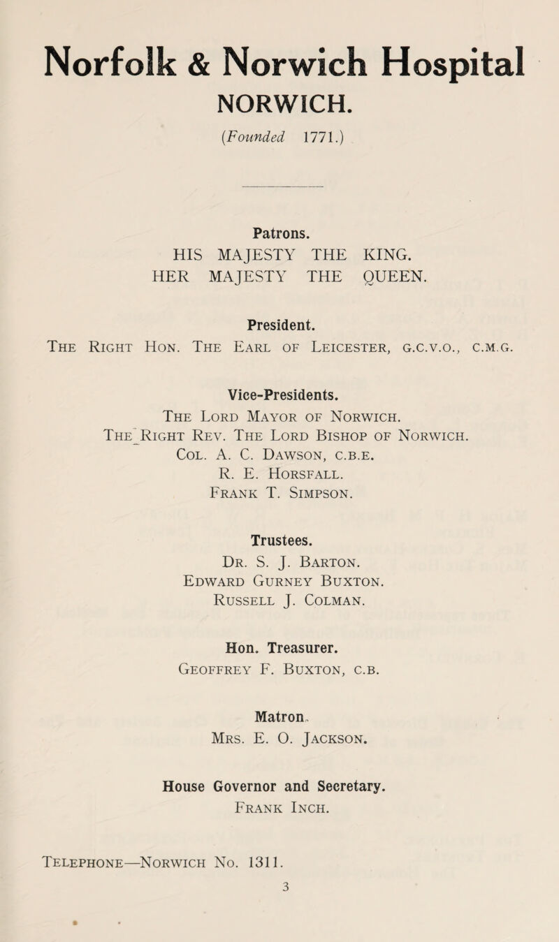Norfolk & Norwich Hospital NORWICH. (Founded 1771.) Patrons. HIS MAJESTY THE KING. HER MAJESTY THE QUEEN. President. The Right Hon. The Earl of Leicester, g.c.v.o., c.m.g. Vice-Presidents. The Lord Mayor of Norwich. TheLRight Rev. The Lord Bishop of Norwich. Col. A. C. Dawson, c.b.e. R. E. Horsfall. Frank T. Simpson. Trustees. Dr. S. J. Barton. Edward Gurney Buxton. Russell J. Colman. Hon. Treasurer. Geoffrey F. Buxton, c.b. Matron, Mrs. E. O. Jackson. House Governor and Secretary. Frank Inch. Telephone—Norwich No. 1311.