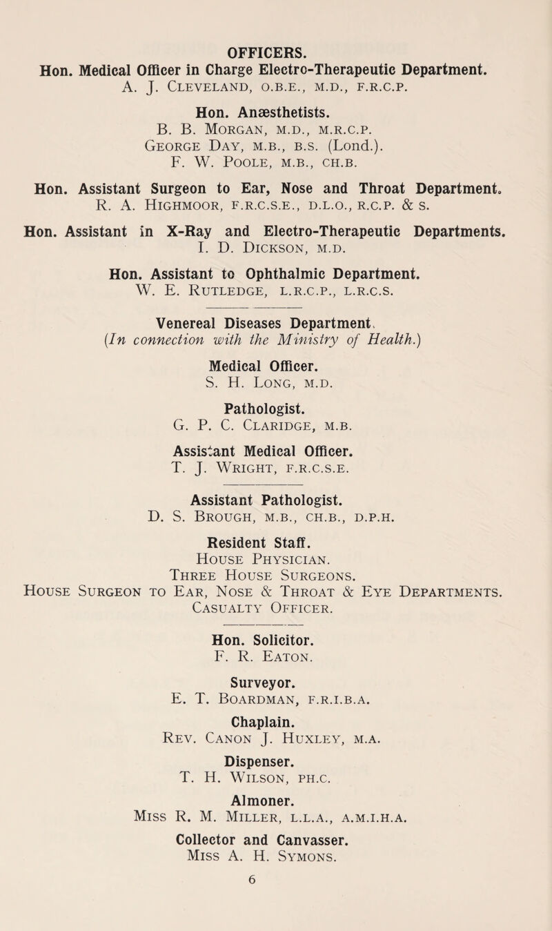 OFFICERS. Hon. Medical Officer in Charge Electro-Therapeutic Department. A. J. Cleveland, o.b.e., m.d., f.r.c.p. Hon. Anaesthetists. B. B. Morgan, m.d., m.r.c.p. George Day, m.b., b.s. (Lond.). F. W. Poole, m.b., ch.b. Hon. Assistant Surgeon to Ear, Nose and Throat Department. R. A. Highmoor, f.r.c.s.e., d.l.o., r.c.p. & s. Hon. Assistant in X-Ray and Electro-Therapeutic Departments. I. D. Dickson, m.d. Hon. Assistant to Ophthalmic Department. W. E. Rutledge, l.r.c.p., l.r.c.s. Venereal Diseases Department (In connection with the Ministry of Health.) Medical Officer. S. H. Long, m.d. Pathologist. G. P. C. Claridge, m.b. Assistant Medical Officer. T. J. Wright, f.r.c.s.e. Assistant Pathologist. D. S. Brough, m.b., ch.b., d.p.h. Resident Staff. House Physician. Three House Surgeons. House Surgeon to Ear, Nose & Throat & Eye Departments. Casualty Officer. Hon. Solicitor. F. R. Eaton. Surveyor. E. T. Boardman, f.r.i.b.a. Chaplain. Rev. Canon J. Huxley, m.a. Dispenser. T. H. Wilson, ph.c. Almoner. Miss R. M. Miller, l.l.a., a.m.i.h.a. Collector and Canvasser. Miss A. H. Symons.