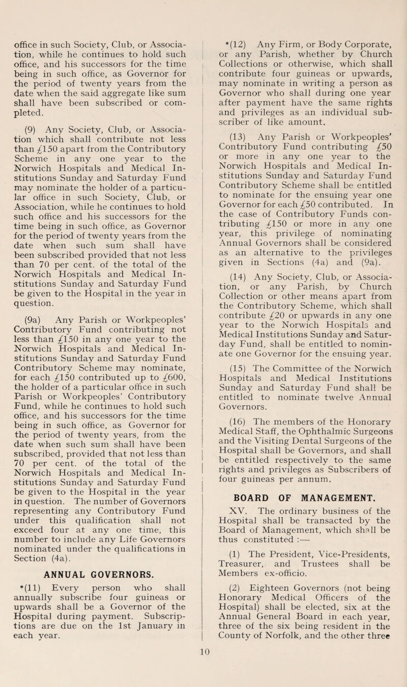 office in such Society, Club, or Associa¬ tion, while he continues to hold such office, and his successors for the time being in such office, as Governor for the period of twenty years from the date when the said aggregate like sum shall have been subscribed or com¬ pleted. (9) Any Society, Club, or Associa¬ tion which shall contribute not less than £150 apart from the Contributory Scheme in any one year to the Norwich Hospitals and Medical In¬ stitutions Sunday and Saturday Fund may nominate the holder of a particu¬ lar office in such Society, Club, or Association, while he continues to hold such office and his successors for the time being in such office, as Governor for the period of twenty years from the date when such sum shall have been subscribed provided that not less than 70 per cent, of the total of the Norwich Hospitals and Medical In¬ stitutions Sunday and Saturday Fund be given to the Hospital in the year in question. (9a) Any Parish or Workpeoples’ Contributory Fund contributing not less than /150 in any one year to the Norwich Hospitals and Medical In¬ stitutions Sunday and Saturday Fund Contributory Scheme may nominate, for each ^150 contributed up to ^600, the holder of a particular office in such Parish or Workpeoples' Contributory Fund, while he continues to hold such office, and his successors for the time being in such office, as Governor for the period of twenty years, from the date when such sum shall have been subscribed, provided that not less than 70 per cent, of the total of the Norwich Hospitals and Medical In¬ stitutions Sunday and Saturday Fund be given to the Hospital in the year in question. The number of Governors representing any Contributory Fund under this qualification shall not exceed four at any one time, this number to include any Life Governors nominated under the qualifications in Section (4a). ANNUAL GOVERNORS. *(11) Every person who shall annually subscribe four guineas or upwards shall be a Governor of the Hospital during payment. Subscrip¬ tions are due on the 1st January in each year. *(12) Any Firm, or Body Corporate, or any Parish, whether by Church Collections or otherwise, which shall contribute four guineas or upwards, may nominate in writing a person as Governor who shall during one year after payment have the same rights and privileges as an individual sub¬ scriber of like amount. (13) Any Parish or Workpeoples’ Contributory Fund contributing £50 or more in any one year to the Norwich Hospitals and Medical In¬ stitutions Sunday and Saturday Fund Contributory Scheme shall be entitled to nominate for the ensuing year one Governor for each ^50 contributed. In the case of Contributory Funds con¬ tributing /150 or more in any one year, this privilege of nominating Annual Governors shall be considered as an alternative to the privileges given in Sections (4a) and (9a). (14) Any Society, Club, or Associa¬ tion, or any Parish, by Church Collection or other means apart from the Contributory Scheme, which shall contribute £20 or upwards in any one year to the Norwich Hospitals and Medical Institutions Sunday and Satur¬ day Fund, shall be entitled to nomin¬ ate one Governor for the ensuing year. (15) The Committee of the Norwich Hospitals and Medical Institutions Sunday and Saturday Fund shall be entitled to nominate twelve Annual Governors. (16) The members of the Honorary Medical Staff, the Ophthalmic Surgeons and the Visiting Dental Surgeons of the Hospital shall be Governors, and shall be entitled respectively to the same rights and privileges as Subscribers of four guineas per annum. BOARD OF MANAGEMENT. XV. The ordinary business of the Hospital shall be transacted by the Board of Management, which shsll be thus constituted :— (1) The President, Vice-Presidents, Treasurer, and Trustees shall be Members ex-ofhcio. (2) Eighteen Governors (not being Honorary Medical Officers of the Hospital) shall be elected, six at the Annual General Board in each year, three of the six being resident in the County of Norfolk, and the other three