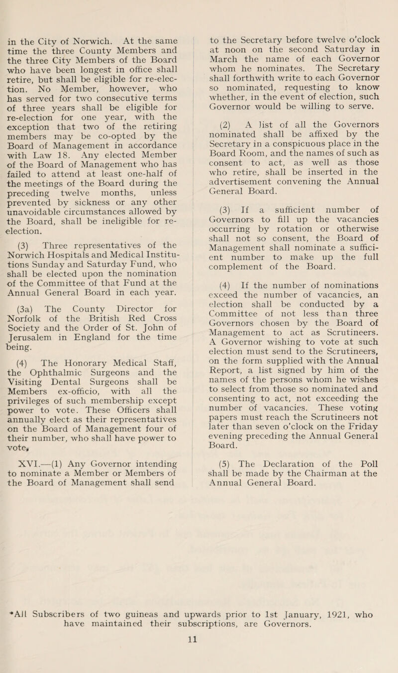 in the City of Norwich. At the same time the three County Members and the three City Members of the Board who have been longest in office shall retire, but shall be eligible for re-elec¬ tion. No Member, however, who has served for two consecutive terms of three years shall be eligible for re-election for one year, with the exception that two of the retiring members may be co-opted by the Board of Management in accordance with Law 18. Any elected Member of the Board of Management who has failed to attend at least one-half of the meetings of the Board during the preceding twelve months, unless prevented by sickness or any other unavoidable circumstances allowed by the Board, shall be ineligible for re- election. (3) Three representatives of the Norwich Hospitals and Medical Institu¬ tions Sunday and Saturday Fund, who shall be elected upon the nomination of the Committee of that Fund at the Annual General Board in each year. (3a) The County Director for Norfolk of the British Red Cross Society and the Order of St. John of Jerusalem in England for the time being. (4) The Honorary Medical Staff, the Ophthalmic Surgeons and the Visiting Dental Surgeons shall be Members ex-officio, with all the privileges of such membership except power to vote. These Officers shall annually elect as their representatives on the Board of Management four of their number, who shall have power to vote* XVI.—(1) Any Governor intending to nominate a Member or Members of the Board of Management shall send to the Secretary before twelve o’clock at noon on the second Saturday in March the name of each Governor whom he nominates. The Secretary shall forthwith write to each Governor so nominated, requesting to know whether, in the event of election, such Governor would be willing to serve. (2) A list of all the Governors nominated shall be affixed by the Secretary in a conspicuous place in the Board Room, and the names of such as consent to act, as well as those who retire, shall be inserted in the advertisement convening the Annual General Board. (3) If a sufficient number of Governors to fill up the vacancies occurring by rotation or otherwise shall not so consent, the Board of Management shall nominate a suffici¬ ent number to make up the full complement of the Board. (4) If the number of nominations exceed the number of vacancies, an election shall be conducted by a Committee of not less than three Governors chosen by the Board of Management to act as Scrutineers. A Governor wishing to vote at such election must send to the Scrutineers, on the form supplied with the Annual Report, a list signed by him of the names of the persons whom he wishes to select from those so nominated and consenting to act, not exceeding the number of vacancies. These voting papers must reach the Scrutineers not later than seven o’clock on the Friday evening preceding the Annual General Board. (5) The Declaration of the Poll shall be made by the Chairman at the Annual General Board. *AJl Subscribers of two guineas and upwards prior to 1st January, 1921, who have maintained their subscriptions, are Governors.