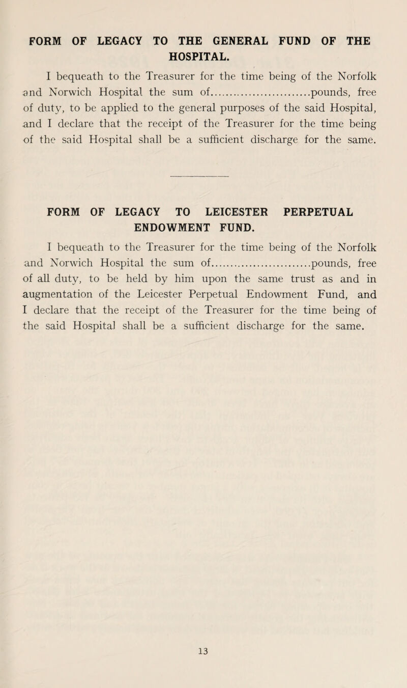 FORM OF LEGACY TO THE GENERAL FUND OF THE HOSPITAL. I bequeath to the Treasurer for the time being of the Norfolk and Norwich Hospital the sum of.pounds, free of duty, to be applied to the general purposes of the said Hospital, and I declare that the receipt of the Treasurer for the time being of the said Hospital shall be a sufficient discharge for the same. FORM OF LEGACY TO LEICESTER PERPETUAL ENDOWMENT FUND. I bequeath to the Treasurer for the time being of the Norfolk and Norwich Hospital the sum of.pounds, free of all duty, to be held by him upon the same trust as and in augmentation of the Leicester Perpetual Endowment Fund, and I declare that the receipt of the Treasurer for the time being of the said Hospital shall be a sufficient discharge for the same.