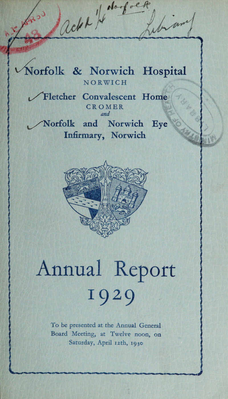 NORWICH t/rletcher Convalescent CROMER and ^/Norfolk and Norwich Eye Infirmary, Norwich i «- t r Annual Report 1929 To be presented at the Annual General Board Meeting, at Twelve noon, on Saturday, April 12th, 1930