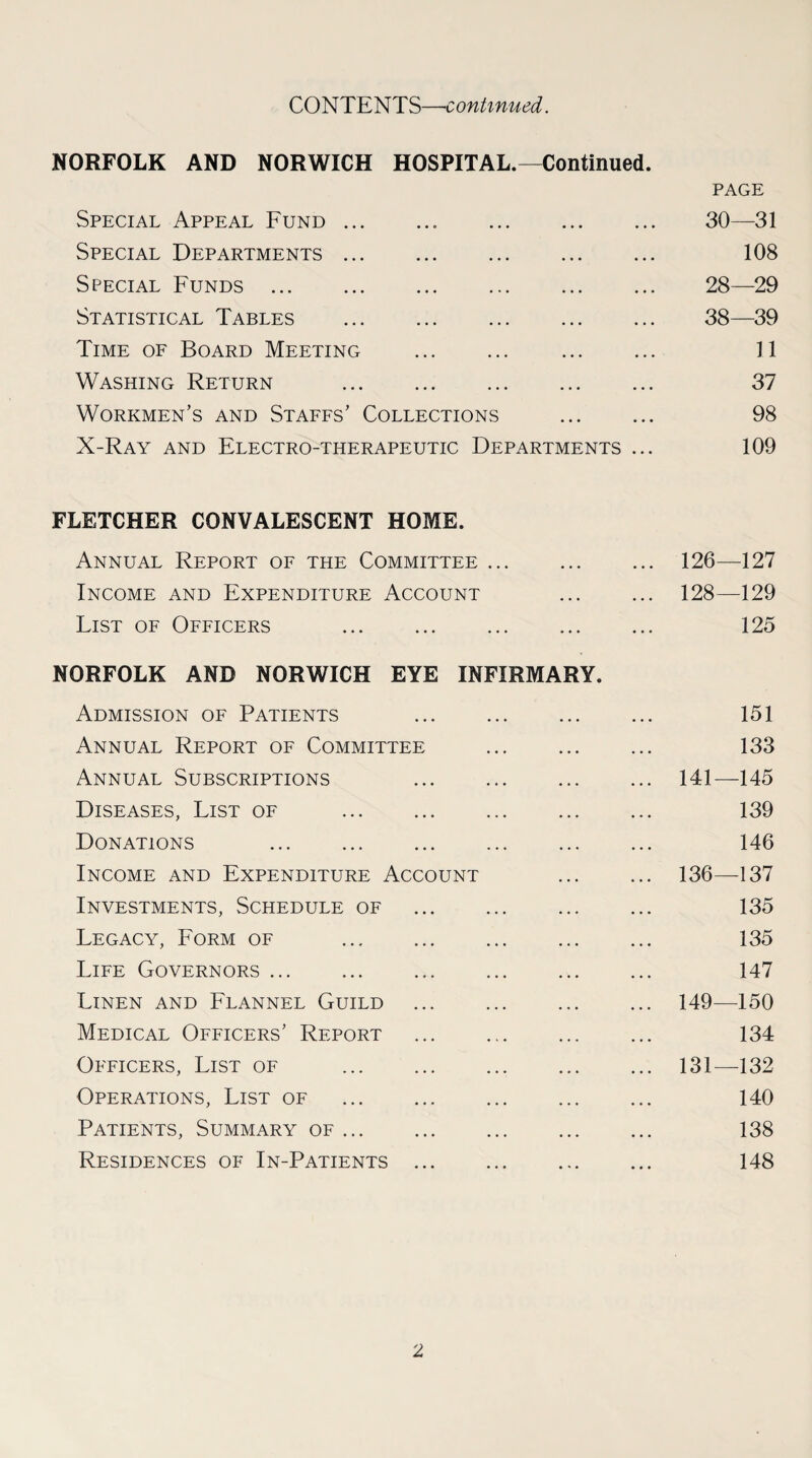 CONTENTS—continued. NORFOLK AND NORWICH HOSPITAL.—Continued. PAGE Special Appeal Fund. 30—31 Special Departments. 108 Special Funds. 28—29 Statistical Tables . 38—39 Time of Board Meeting . 11 Washing Return . 37 Workmen’s and Staffs’ Collections . 98 X-Ray and Electro-therapeutic Departments ... 109 FLETCHER CONVALESCENT HOME. Annual Report of the Committee ... ... ... 126—127 Income and Expenditure Account . 128—129 List of Officers . 125 NORFOLK AND NORWICH EYE INFIRMARY. Admission of Patients 151 Annual Report of Committee ... ... ... 133 Annual Subscriptions . 141—145 Diseases, List of . 139 Donations 146 Income and Expenditure Account . 136—137 Investments, Schedule of . ... ... 135 Legacy, Form of . ... 135 Life Governors. 147 Linen and Flannel Guild ... . ... 149—150 Medical Officers’ Report . 134 Officers, List of . 131—132 Operations, List of . 140 Patients, Summary of. 138 Residences of In-Patients. 148