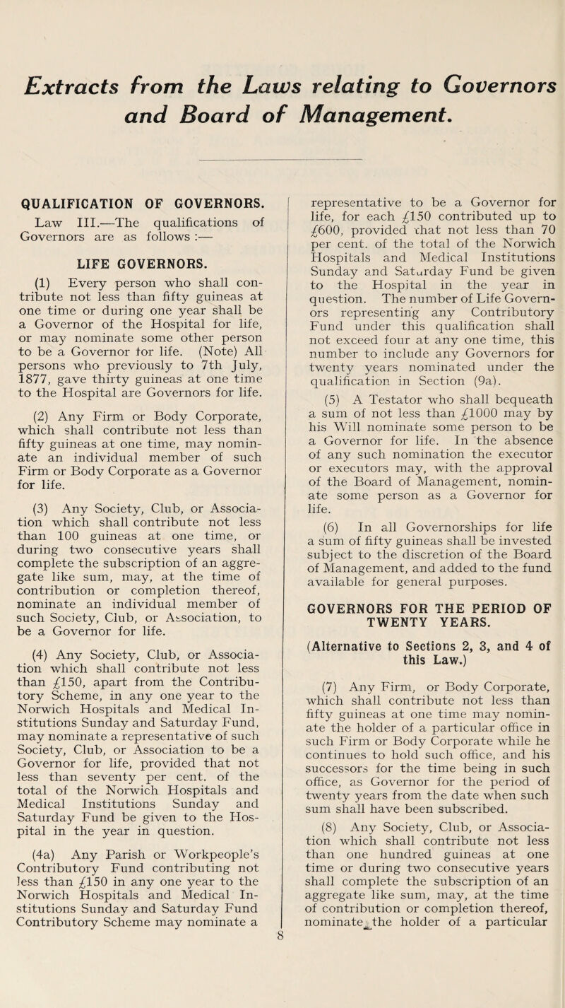 Extracts from the Laws relating to Governors and Board of Management. QUALIFICATION OF GOVERNORS. Law III.—The qualifications of Governors are as follows :— LIFE GOVERNORS. (1) Every person who shall con¬ tribute not less than fifty guineas at one time or during one year shall be a Governor of the Hospital for life, or may nominate some other person to be a Governor for life. (Note) All persons who previously to 7th July, 1877, gave thirty guineas at one time to the Hospital are Governors for life. (2) Any Firm or Body Corporate, which shall contribute not less than fifty guineas at one time, may nomin¬ ate an individual member of such Firm or Body Corporate as a Governor for life. (3) Any Society, Club, or Associa¬ tion which shall contribute not less than 100 guineas at one time, or during two consecutive years shall complete the subscription of an aggre¬ gate like sum, may, at the time of contribution or completion thereof, nominate an individual member of such Society, Club, or Association, to be a Governor for life. (4) Any Society, Club, or Associa¬ tion which shall contribute not less than ^150, apart from the Contribu¬ tory Scheme, in any one year to the Norwich Hospitals and Medical In¬ stitutions Sunday and Saturday Fund, may nominate a representative of such Society, Club, or Association to be a Governor for life, provided that not less than seventy per cent, of the total of the Norwich Hospitals and Medical Institutions Sunday and Saturday Fund be given to the Hos¬ pital in the year in question. (4a) Any Parish or Workpeople’s Contributory Fund contributing not less than £150 in any one year to the Norwich Hospitals and Medical In¬ stitutions Sunday and Saturday Fund Contributory Scheme may nominate a representative to be a Governor for life, for each £150 contributed up to ^600, provided rhat not less than 70 per cent, of the total of the Norwich Hospitals and Medical Institutions Sunday and Saturday Fund be given to the Hospital in the year in question. The number of Life Govern¬ ors representing any Contributory Fund under this qualification shall not exceed four at any one time, this number to include any Governors for twenty years nominated under the qualification in Section (9a). (5) A Testator who shall bequeath a sum of not less than /TOOO may by his Will nominate some person to be a Governor for life. In the absence of any such nomination the executor or executors may, with the approval of the Board of Management, nomin¬ ate some person as a Governor for life. (6) In all Governorships for life a sum of fifty guineas shall be invested subject to the discretion of the Board of Management, and added to the fund available for general purposes. GOVERNORS FOR THE PERIOD OF TWENTY YEARS. (Alternative to Sections 2, 3, and 4 of this Law.) (7) Any Firm, or Body Corporate, which shall contribute not less than fifty guineas at one time may nomin¬ ate the holder of a particular office in such Firm or Body Corporate while he continues to hold such office, and his successors for the time being in such office, as Governor for the period of twenty years from the date when such sum shall have been subscribed. (8) Any Society, Club, or Associa¬ tion which shall contribute not less than one hundred guineas at one time or during two consecutive years shall complete the subscription of an aggregate like sum, may, at the time of contribution or completion thereof, nominateMhe holder of a particular