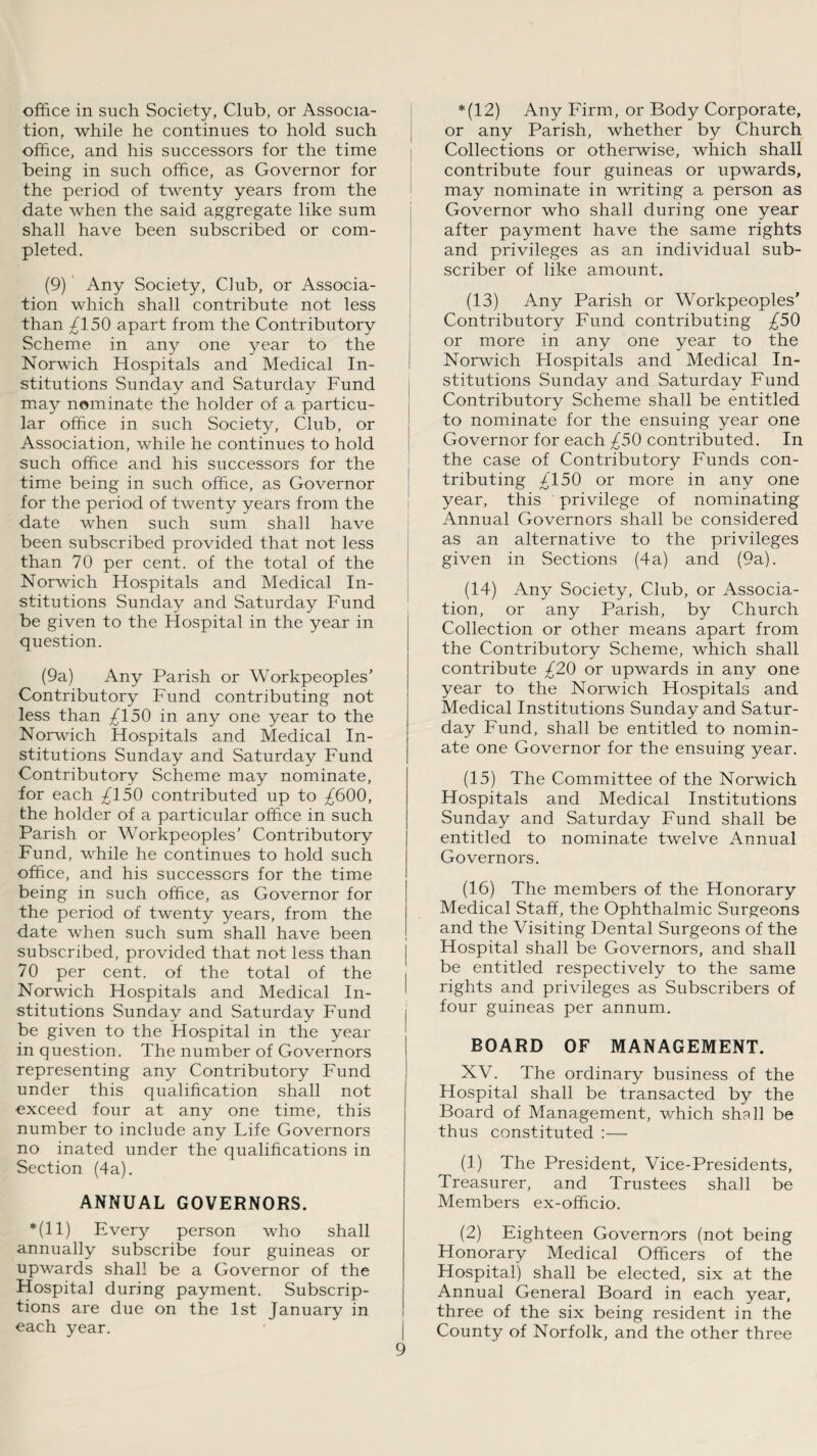 office in such Society, Club, or Associa¬ tion, while he continues to hold such office, and his successors for the time being in such office, as Governor for the period of twenty years from the date when the said aggregate like sum shall have been subscribed or com¬ pleted. (9) Any Society, Club, or Associa¬ tion which shall contribute not less than ^150 apart from the Contributory Scheme in any one year to the Norwich Hospitals and Medical In¬ stitutions Sunday and Saturday Fund may nominate the holder of a particu¬ lar office in such Society, Club, or Association, while he continues to hold such office and his successors for the time being in such office, as Governor for the period of twenty years from the date when such sum shall have been subscribed provided that not less than 70 per cent, of the total of the Norwich Hospitals and Medical In¬ stitutions Sunday and Saturday Fund be given to the Hospital in the year in question. (9a) Any Parish or Workpeoples’ Contributory Fund contributing not less than ^150 in any one year to the Norwich Hospitals and Medical In¬ stitutions Sunday and Saturday Fund Contributory Scheme may nominate, for each ^150 contributed up to ^600, the holder of a particular office in such Parish or Workpeoples’ Contributory Fund, while he continues to hold such office, and his successors for the time being in such office, as Governor for the period of twenty years, from the date when such sum shall have been subscribed, provided that not less than 70 per cent, of the total of the Norwich Hospitals and Medical In¬ stitutions Sunday and Saturday Fund be given to the Hospital in the year in question. The number of Governors representing any Contributory Fund under this qualification shall not exceed four at any one time, this number to include any Life Governors no inated under the qualifications in Section (4a). ANNUAL GOVERNORS. *(11) Every person who shall annually subscribe four guineas or upwards shall be a Governor of the Hospital during payment. Subscrip¬ tions are due on the 1st January in each year. *(12) Any Firm, or Body Corporate, or any Parish, whether by Church Collections or otherwise, which shall contribute four guineas or upwards, may nominate in writing a person as Governor who shall during one year after payment have the same rights and privileges as an individual sub¬ scriber of like amount. (13) Any Parish or Workpeoples’ Contributory Fund contributing £50 or more in any one year to the Norwich Hospitals and Medical In¬ stitutions Sunday and Saturday Fund Contributory Scheme shall be entitled to nominate for the ensuing year one Governor for each ^50 contributed. In the case of Contributory Funds con¬ tributing /150 or more in any one year, this privilege of nominating Annual Governors shall be considered as an alternative to the privileges given in Sections (4a) and (9a). (14) Any Society, Club, or Associa¬ tion, or any Parish, by Church Collection or other means apart from the Contributory Scheme, which shall contribute £20 or upwards in any one year to the Norwich Hospitals and Medical Institutions Sunday and Satur¬ day Fund, shall be entitled to nomin¬ ate one Governor for the ensuing year. (15) The Committee of the Norwich Hospitals and Medical Institutions Sunday and Saturday Fund shall be entitled to nominate twelve Annual Governors. (16) The members of the Honorary Medical Staff, the Ophthalmic Surgeons and the Visiting Dental Surgeons of the Hospital shall be Governors, and shall be entitled respectively to the same rights and privileges as Subscribers of four guineas per annum. BOARD OF MANAGEMENT. XV. The ordinary business of the Hospital shall be transacted by the Board of Management, which shall be thus constituted :— (1) The President, Vice-Presidents, Treasurer, and Trustees shall be Members ex-officio. (2) Eighteen Governors (not being Honorary Medical Officers of the Hospital) shall be elected, six at the Annual General Board in each year, three of the six being resident in the County of Norfolk, and the other three