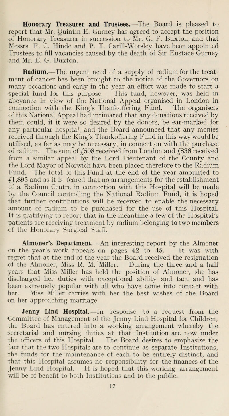 Honorary Treasurer and Trustees.—The Board is pleased to report that Mr. Quintin E. Gurney has agreed to accept the position of Honorary Treasurer in succession to Mr. G. F. Buxton, and that Messrs. F. C. Hinde and P. T. Carill-Worsley have been appointed Trustees to fill vacancies caused by the death of Sir Eustace Gurney and Mr. E. G. Buxton. Radium.—The urgent need of a supply of radium for the treat¬ ment of cancer has been brought to the notice of the Governors on many occasions and early in the year an effort was made to start a special fund for this purpose. This fund, however, was held in abeyance in view of the National Appeal organised in London in connection with the King's Thankoffering Fund. The organisers of this National Appeal had intimated that any donations received by them could, if it were so desired by the donors, be ear-marked for any particular hospital, and the Board announced that any monies received through the King's Thankoffering Fund in this way would be utilised, as far as may be necessary, in connection with the purchase of radium. The sum of £508 received from London and £836 received from a similar appeal by the Lord Lieutenant of the County and the Lord Mayor of Norwich have been placed therefore to the Radium Fund. The total of this Fund at the end of the year amounted to £1,895 and as it is feared that no arrangements for the establishment of a Radium Centre in connection with this Hospital will be made by the Council controlling the National Radium Fund, it is hoped that further contributions will be received to enable the necessary amount of radium to be purchased for the use of this Hospital. It is gratifying to report that in the meantime a few of the Hospital’s patients are receiving treatment by radium belonging to two members of the Honorary Surgical Staff. Almoner’s Department.—An interesting report by the Almoner on the year's work appears on pages 42 to 45. It was with regret that at the end of the year the Board received the resignation of the Almoner, Miss R. M. Miller. During the three and a half years that Miss Miller has held the position of Almoner, she has discharged her duties with exceptional ability and tact and has been extremely popular with all who have come into contact with her. Miss Miller carries with her the best wishes of the Board •on her approaching marriage. Jenny Lind Hospital.—In response to a request from the Committee of Management of the Jenny Lind Hospital for Children, the Board has entered into a working arrangement whereby the secretarial and nursing duties at that Institution are now under the officers of this Hospital. The Board desires to emphasize the fact that the two Hospitals are to continue as separate Institutions, the funds for the maintenance of each to be entirely distinct, and that this Hospital assumes no responsibility for the finances of the Jenny Lind Hospital. It is hoped that this working arrangement will be of benefit to both Institutions and to the public.
