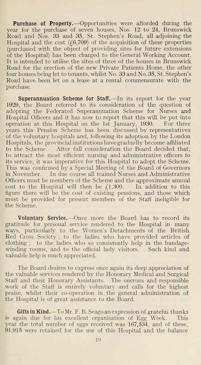 Purchase of Property.—Opportunities were afforded during the year for the purchase of seven houses, Nos. 12 to 24, Brunswick Road and Nos. 33 and 35, St Stephen’s Road, all adjoining the Hospital and the cost (£6,709) of the acquisition of these properties (purchased with the object of providing sites for future extensions of the Hospital) has been charged to the General Working Account. It is intended to utilise the sites of three of the houses in Brunswick Road for the erection of the new Private Patients Home, the other four houses being let to tenants, whilst No. 33 and No. 35, St. Stephen’s Road have been let on a lease at a rental commensurate with the purchase. Superannuation Scheme for Staff.—In its report for the year 1929, the Board referred to its consideration of the question of adopting the Federated Superannuation Scheme for Nurses and Hospital Officers and it has now to report that this will be put into operation at this Hospital on the 1st January, 1930. For three years this Pension Scheme has been discussed by representatives of the voluntary hospitals and, following its adoption by the London Hospitals, the provincial institutions have gradually become affiliated to the Scheme. After full consideration the Board decided that, to attract the most efficient nursing and administrative officers to its service, it was imperative for this Hospital to adopt the Scheme. This was confirmed by a Special Meeting of the Board of Governors in November. In due course all trained Nurses and Administrative Officers must be members of the Scheme and the approximate annual cost to the Hospital will then be £1,300. In addition to this figure there will be the cost of existing pensions, and those which must be provided for present members of the Staff ineligible for the Scheme. Voluntary Service.—Once more the Board has to record its gratitude for personal service rendered to the Hospital in many ways, particularly to the Women’s Detachments of the British Red Cross Society ; to the ladies who have provided articles of clothing ; to the ladies who so consistently help in the bandage¬ winding rooms, and to the official lady visitors. Such kind and valuable help is much appreciated. The Board desires to express once again its deep appreciation of the valuable services rendered by the Honorary Medical and Surgical Staff and their Honorary Assistants. The onerous and responsible work of the Staff is entirely voluntary and calls for the highest praise, whilst their co-operation in the general administration of the Hospital is of great assistance to the Board. Gifts in Kind.—To Mr. F. B. Seago an expression of grateful thanks is again due for his excellent organisation of Egg Week. This year the total number of eggs received was 167,534, and of these, 91,915 were retained for the use of this Hospital and the balance