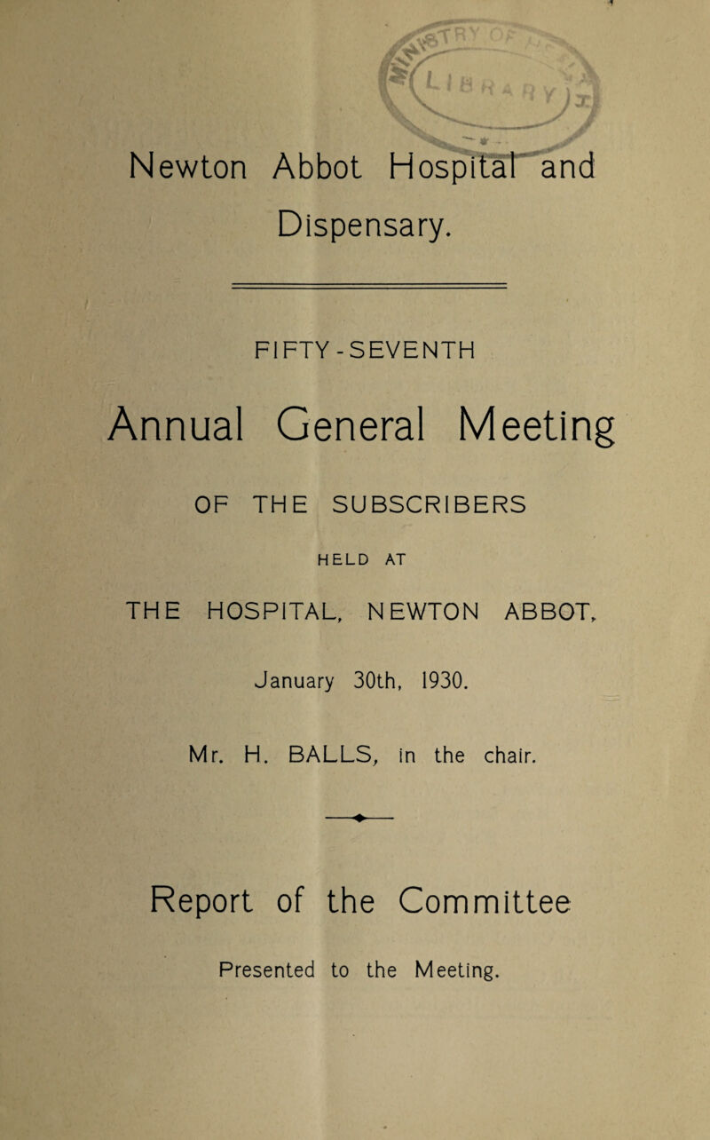 Newton Abbot Hospital and Dispensary. FIFTY-SEVENTH Annual General Meeting OF THE SUBSCRIBERS HELD AT THE HOSPITAL, NEWTON ABBOT, January 30th, 1930. Mr. H. BALLS, in the chair. Report of the Committee Presented to the Meeting.