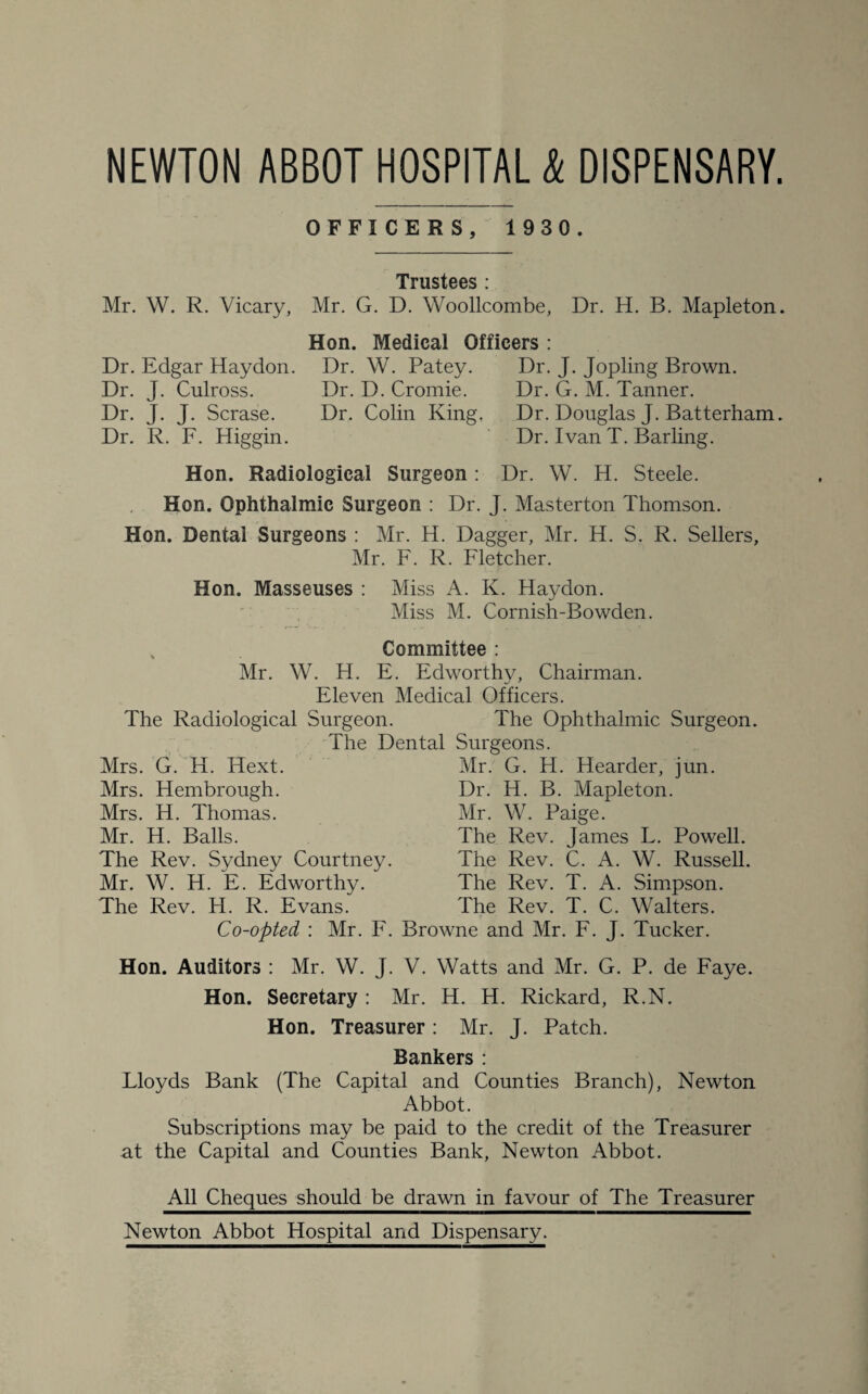 NEWTON ABBOT HOSPITAL k DISPENSARY. OFFICERS, 1 930. Dr. G. M. Tanner. Dr. Douglas J. Batterham. Dr. Ivan T. Barling. Dr. W. H. Steele. Trustees : Mr. W. R. Vicary, Mr. G. D. Woollcombe, Dr. H. B. Mapleton. Hon. Medical Officers : Dr. Edgar Haydon. Dr. W. Patey. Dr. J. Jopling Brown. Dr. J. Culross. Dr. D. Cromie. Dr. J. J. Scrase. Dr. Colin King. Dr. R. F. Higgin. Hon. Radiological Surgeon : Hon. Ophthalmic Surgeon : Dr. J. Masterton Thomson. Hon. Dental Surgeons : Mr. H. Dagger, Mr. H. S. R. Sellers, Mr. F. R. Fletcher. Hon. Masseuses : Miss A. Iv. Haydon. Miss M. Cornish-Bowden. % Committee : Mr. W. H. E. Edworthy, Chairman. Eleven Medical Officers. The Radiological Surgeon. The Ophthalmic Surgeon. The Dental Surgeons. Mr. G. H. Hearder, jun. Mrs. G. H. Hext. Mrs. Hembrough. Mrs. H. Thomas. Mr. H. Balls. The Rev. Sydney Courtney Mr. W. H. E. Edworthy. The Rev. H. R. Evans. Dr. H. B. Mapleton. Mr. W. Paige. The Rev. James L. Powell. The Rev. C. A. W. Russell. The Rev. T. A. Simpson. The Rev. T. C. Walters. Co-opted : Mr. F. Browne and Mr. F. J. Tucker. Hon. Auditors : Mr. W. J. V. Watts and Mr. G. P. de Faye. Hon. Secretary : Mr. H. H. Rickard, R.N. Hon. Treasurer: Mr. J. Patch. Bankers : Lloyds Bank (The Capital and Counties Branch), Newton Abbot. Subscriptions may be paid to the credit of the Treasurer at the Capital and Counties Bank, Newton Abbot. All Cheques should be drawn in favour of The Treasurer Newton Abbot Hospital and Dispensary.