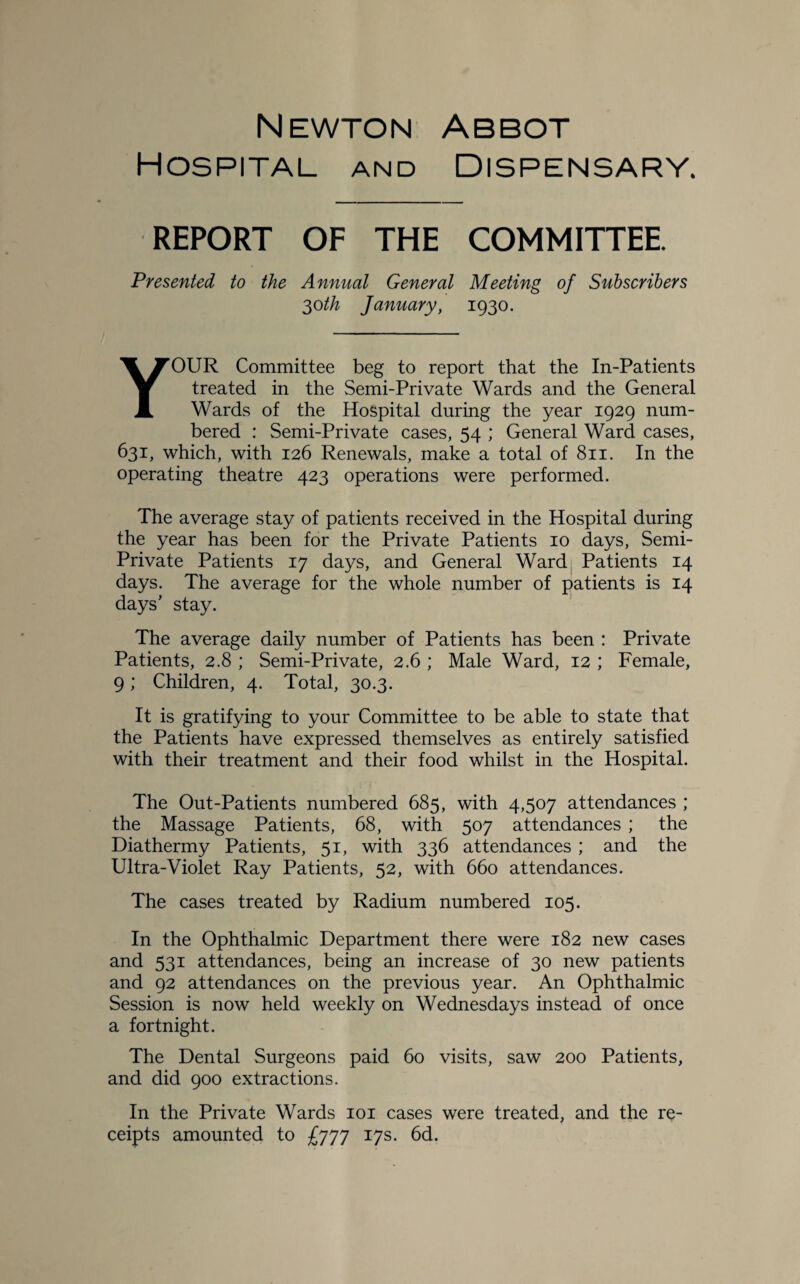 Newton Abbot Hospital and Dispensary. REPORT OF THE COMMITTEE. Presented to the Annual General Meeting of Subscribers 30 th January, 1930. YOUR Committee beg to report that the In-Patients treated in the Semi-Private Wards and the General Wards of the Hospital during the year 1929 num¬ bered : Semi-Private cases, 54 ; General Ward cases, 631, which, with 126 Renewals, make a total of 811. In the operating theatre 423 operations were performed. The average stay of patients received in the Hospital during the year has been for the Private Patients 10 days, Semi- Private Patients 17 days, and General Ward Patients 14 days. The average for the whole number of patients is 14 days’ stay. The average daily number of Patients has been : Private Patients, 2.8 ; Semi-Private, 2.6 ; Male Ward, 12 ; Female, 9; Children, 4. Total, 30.3. It is gratifying to your Committee to be able to state that the Patients have expressed themselves as entirely satisfied with their treatment and their food whilst in the Hospital. The Out-Patients numbered 685, with 4,507 attendances ; the Massage Patients, 68, with 507 attendances ; the Diathermy Patients, 51, with 336 attendances; and the Ultra-Violet Ray Patients, 52, with 660 attendances. The cases treated by Radium numbered 105. In the Ophthalmic Department there were 182 new cases and 531 attendances, being an increase of 30 new patients and 92 attendances on the previous year. An Ophthalmic Session is now held weekly on Wednesdays instead of once a fortnight. The Dental Surgeons paid 60 visits, saw 200 Patients, and did 900 extractions. In the Private Wards 101 cases were treated, and the re¬ ceipts amounted to £777 17s. 6d.