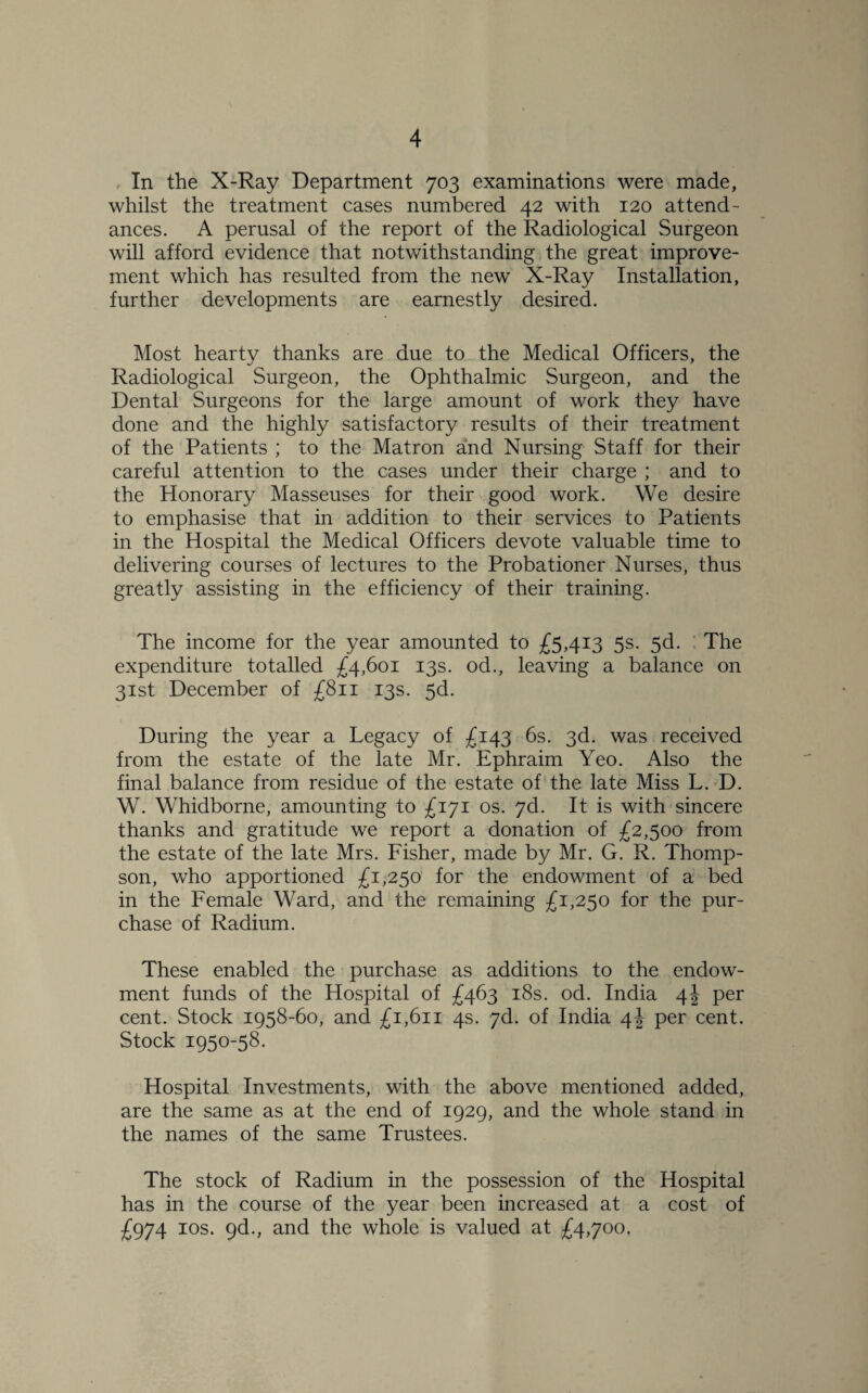 In the X-Ray Department 703 examinations were made, whilst the treatment cases numbered 42 with 120 attend¬ ances. A perusal of the report of the Radiological Surgeon will afford evidence that notwithstanding the great improve¬ ment which has resulted from the new X-Ray Installation, further developments are earnestly desired. Most hearty thanks are due to the Medical Officers, the Radiological Surgeon, the Ophthalmic Surgeon, and the Dental Surgeons for the large amount of work they have done and the highly satisfactory results of their treatment of the Patients ; to the Matron and Nursing Staff for their careful attention to the cases under their charge ; and to the Honorary Masseuses for their good work. We desire to emphasise that in addition to their services to Patients in the Hospital the Medical Officers devote valuable time to delivering courses of lectures to the Probationer Nurses, thus greatly assisting in the efficiency of their training. The income for the year amounted to £5,413 5s. 5d. The expenditure totalled £4,601 13s. od., leaving a balance on 31st December of £811 13s. 5d. During the year a Legacy of £143 6s. 3d. was received from the estate of the late Mr. Ephraim Yeo. Also the final balance from residue of the estate of the late Miss L. D. W. Whidborne, amounting to £171 os. 7d. It is with sincere thanks and gratitude we report a donation of £2,500 from the estate of the late Mrs. Fisher, made by Mr. G. R. Thomp¬ son, who apportioned £1,250 for the endowment of a bed in the Female Ward, and the remaining £1,250 for the pur¬ chase of Radium. These enabled the purchase as additions to the endow¬ ment funds of the Hospital of £463 18s. od. India 4! per cent. Stock 1958-60, and £1,611 4s. 7d. of India 4J per cent. Stock 1950-58. Hospital Investments, with the above mentioned added, are the same as at the end of 1929, and the whole stand in the names of the same Trustees. The stock of Radium in the possession of the Hospital has in the course of the year been increased at a cost of £974 10s. 9d., and the whole is valued at £4,700,
