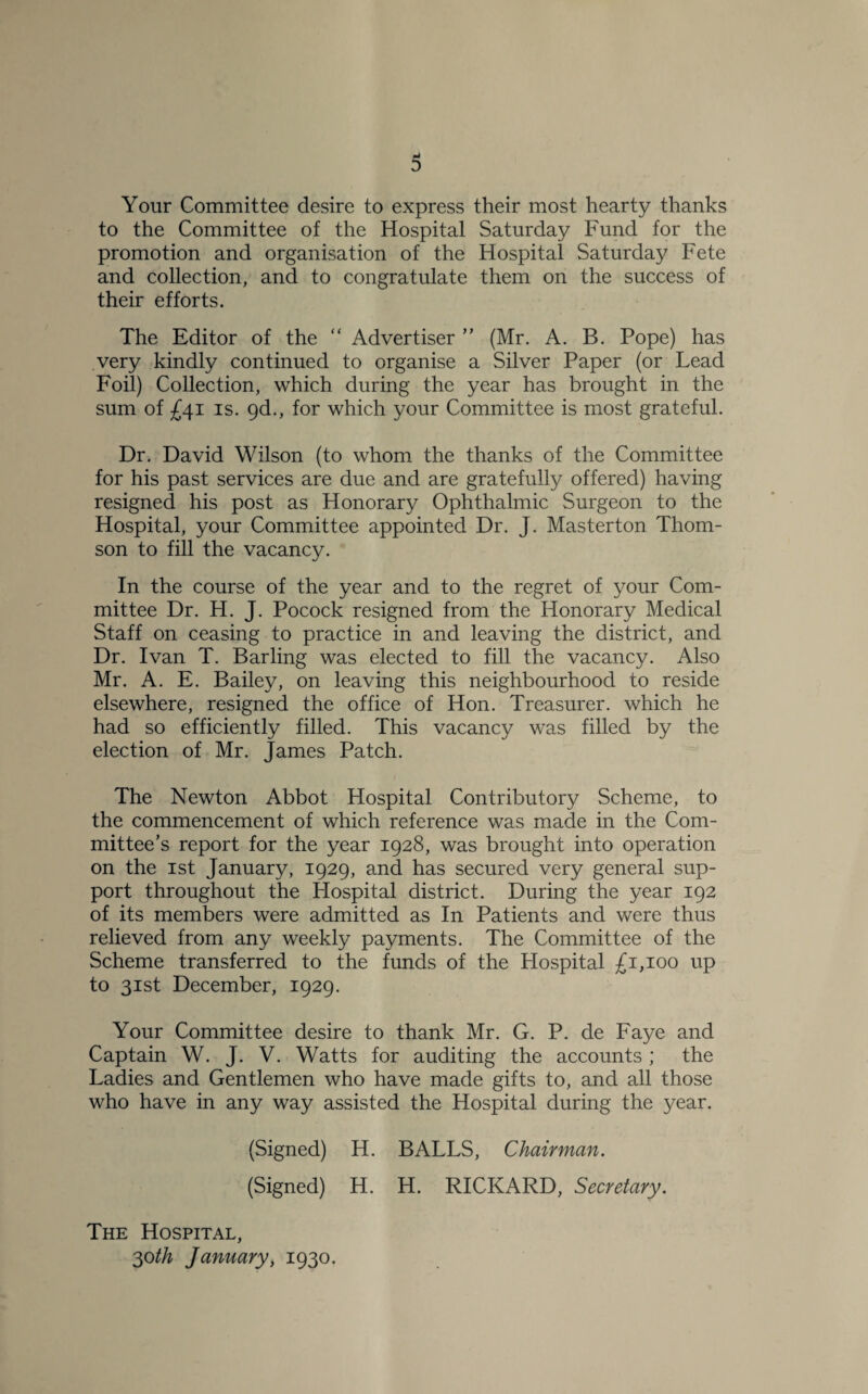 Your Committee desire to express their most hearty thanks to the Committee of the Hospital Saturday Fund for the promotion and organisation of the Hospital Saturday Fete and collection, and to congratulate them on the success of their efforts. The Editor of the “ Advertiser ” (Mr. A. B. Pope) has very kindly continued to organise a Silver Paper (or Lead Foil) Collection, which during the year has brought in the sum of £41 is. 9d., for which your Committee is most grateful. Dr. David Wilson (to whom the thanks of the Committee for his past services are due and are gratefully offered) having resigned his post as Honorary Ophthalmic Surgeon to the Hospital, your Committee appointed Dr. J. Masterton Thom¬ son to fill the vacancy. In the course of the year and to the regret of your Com¬ mittee Dr. H. J. Pocock resigned from the Honorary Medical Staff on ceasing to practice in and leaving the district, and Dr. Ivan T. Barling was elected to fill the vacancy. Also Mr. A. E. Bailey, on leaving this neighbourhood to reside elsewhere, resigned the office of Hon. Treasurer, which he had so efficiently filled. This vacancy was filled by the election of Mr. James Patch. The Newton Abbot Hospital Contributory Scheme, to the commencement of which reference was made in the Com¬ mittee’s report for the year 1928, was brought into operation on the 1st January, 1929, and has secured very general sup¬ port throughout the Hospital district. During the year 192 of its members were admitted as In Patients and were thus relieved from any weekly payments. The Committee of the Scheme transferred to the funds of the Flospital £1,100 up to 31st December, 1929. Your Committee desire to thank Mr. G. P. de Faye and Captain W. J. V. Watts for auditing the accounts ; the Ladies and Gentlemen who have made gifts to, and all those who have in any way assisted the Hospital during the year. (Signed) H. BALLS, Chairman. (Signed) H. H. RICKARD, Secretary. The Hospital, 30th January, 1930.