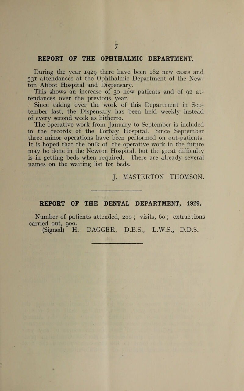 REPORT OF THE OPHTHALMIC DEPARTMENT. During the year 1929 there have been 182 new cases and 531 attendances at the Ophthalmic Department of the New¬ ton Abbot Hospital and Dispensary. This shows an increase of 30 new patients and of 92 at¬ tendances over the previous year. Since taking over the work of this Department in Sep¬ tember last, the Dispensary has been held weekly instead of every second week as hitherto. The operative work from January to September is included in the records of the Torbay Hospital. Since September three minor operations have been performed on out-patients. It is hoped that the bulk of the operative work in the future may be done in the Newton Hospital, but the great difficulty is in getting beds when required. There are already several names on the waiting list for beds. J. MASTERTON THOMSON. REPORT OF THE DENTAL DEPARTMENT, 1929. Number of patients attended, 200 ; visits, 60 ; extractions carried out, 900. (Signed) H. DAGGER, D.B.S., L.W.S., D.D.S.