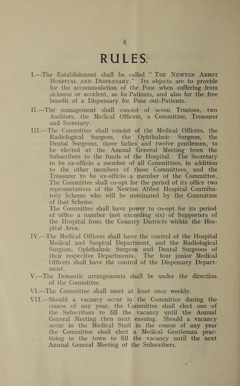 RULES. I. —The Establishment shall be called “The Newton Abbot Hospital and Dispensary/’ Its objects are to provide for the accommodation of the Poor when suffering from sickness or accident, as In-Patients, and also for the free benefit of a Dispensary for Poor out-Patients. II. —The management shall consist of seven Trustees, two Auditors, the Medical Officers, a Committee, Treasurer and Secretary. III. —-The Committee shall consist of the Medical Officers, the Radiological Surgeon, the Ophthalmic Surgeon, the Dental Surgeons, three ladies and twelve gentlemen, to be elected at the Annual General Meeting from the Subscribers to the funds of the Hospital. The Secretary to be ex-officio a member of all Committees, in addition to the other members of those Committees, and the Treasurer to be ex-officio a member of the Committee. The Committee shall co-opt for the period of its office two representatives of the Newton Abbot Hospital Contribu¬ tory Scheme who will be nominated by the Committee of that Scheme. The Committee shall have power to co-opt for its period of office a number (not exceeding six) of Supporters of the Hospital from the Country Districts within the Hos¬ pital Area. IV. —The Medical Officers shall have the control of the Hospital Medical and Surgical Department, and the Radiological Surgeon, Ophthalmic Surgeon and Dental Surgeons of their respective Departments. The four junior Medical Officers shall have the control of the Dispensary Depart¬ ment. V. —The Domestic arrangements shall be under the direction of the Committee. VI. —The Committee shall meet at least once weekly. VII. —Should a vacancy occur in the Committee during the course of any year, the Committee shall elect one of the Subscribers to fill the vacancy until the Annual General Meeting then next ensuing. Should a vacancy occur in the Medical Staff in the course of any year the Committee shall elect a Medical GentJeman prac- '■ tising in the town to fill the vacancy until the next Annual General Meeting of the Subscribers. *