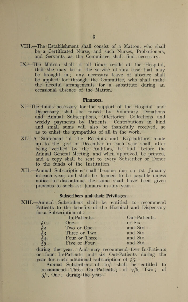 VIII. —The Establishment shall consist of a Matron, who shall be a Certificated Nurse, and such Nurses, Probationers, and Servants as the Committee shall find necessary. IX. —The Matron shall at all times reside at the Hospital, that she may be at the service of any case that may be brought in; any necessary leave of absence shall be applied for through the Committee, who shall make the needful arrangements for a substitute during an occasional absence of the Matron. Finances. X. —The funds necessary for the support of the Hospital and Dispensary shall be raised by Voluntary Donations and Annual Subscriptions, Offertories, Collections and weekly payments by Patients. Contributions in kind and small sums will also be thankfully received, so as to enlist the sympathies of all in the work. XI. —A Statement of the Receipts and Expenditure made up to the 31st of December in each year shall, after being verified by the Auditors, be laid before the Annual General Meeting, and when approved, be printed, and a copy shall be sent to every Subscriber or Donor to the funds of the Institution. XII. —Annual Subscriptions shall become due on 1st Janaury in each year, and shall be deemed to be payable unless notice to discontinue the same shall have been given previous to such 1st January in any year. Subscribers and their Privileges. XIII. —Annual Subscribers shall be entitled to recommend Patients to the benefits of the Hospital and Dispensary for a Subscription of :— In-Patients. Out-Patients. £1 One or Six h Two or One and Six £3 Three or Two and Six £4 Four or Three and Six £5 Five or Four and Six during the year. And may recommend five In-Patients or four In-Patients and six Out-Patients during the year for each additional subscription of £5. Annual Subscribers of 10/- shall be entitled to recommend Three Out-Patients; of 7/6, Two; of 5/-, One; during the year. t