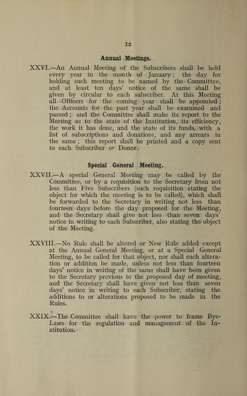 Annual Meetings. XXVI.—An Annual Meeting of the Subscribers shall be held every year in the month of January; the day for holding such meeting to be named by the Committee, and at least ten days’ notice of the same shall be given by circular to each subscriber. At this Meeting all Officers for the coming year shall be appointed; the Accounts for the past year shall be examined and passed; and the Committee shall make its report to the Meeting as to the state of the Institution, its efficiency, the work it has done, and the state of its funds, with a list of subscriptions and donations, and any arrears in the same ; this report shall be printed and a copy sent to each Subscriber or Donor. Special General Meeting. XXVII.—A special General Meeting may be called by the Committee, or by a requisition to the Secretary from not less than Five Subscribers (such requisition stating the object for which the meeting is to be called), which shall be forwarded to the Secretary in writing not less than fourteen days before the day proposed for the Meeting, and the Secretary shall give not less than seven days’ notice in writing to each Subscriber, also stating the object of the Meeting. XXVIII.—No Rule shall be altered or New Rule added except at the Annual General Meeting, or at a Special General Meeting, to be called for that object, nor shall such altera¬ tion or addition be made, unless not less than fourteen days’ notice in writing of the same shall have been given to the Secretary previous to the proposed day of meeting, and the Secretary shall have given not less than seven days’ notice in writing to each Subscriber, stating the additions to or alterations proposed to be made in the Rules. XXIX.—The Committee shall have the power to frame Bye- Laws for the regulation and management of the In¬ stitution.