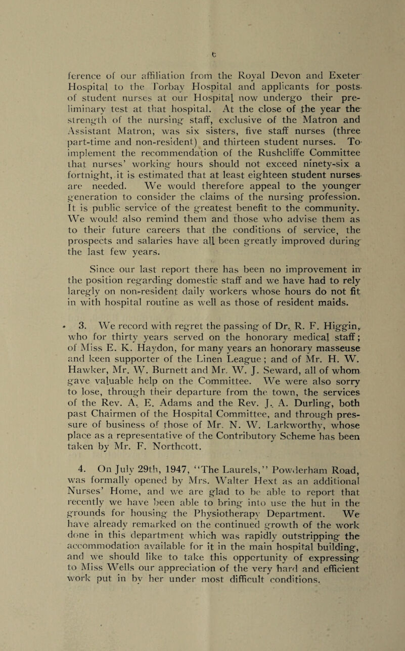 t Terence of our affiliation from the Royal Devon and Exeter Hospital to the Torbay Hospital and applicants for posts- of student nurses at our Hospital now undergo their pre¬ liminary test at that hospital. At the close of the year the strength of the nursing staff, exclusive of the Matron and Assistant Matron; was six sisters, five staff nurses (three part-time and non-resident) and thirteen student nurses. To implement the recommendation of the Rushcliffe Committee that nurses’ working hours should not exceed ninety-six a fortnight, it is estimated that at least eighteen student nurses are needed. We would therefore appeal to the younger generation to consider the claims of the nursing profession. It is public service of the greatest benefit to the community. We would also remind them and those who advise them as to their future careers that the conditions of service, the prospects and salaries have all been greatly improved during the last few years. Since our last report there has been no improvement in' the position regarding domestic staff and we have had to rely laregly on non-resident daily workers whose hours do not fit in with hospital routine as well as those of resident maids. • 3. We record with regret the passing of Dr.. R. F. Higgin, who for thirty years served on the honorary medical staff; of Miss E. K. Haydon, for many years an honorary masseuse and keen supporter of the Linen League ; and of Mr. H. W. Hawker, Mr. W. Burnett and Mr. W. J. Seward, all of whom gave valuable help on the Committee. We were also sorry to lose, through their departure from the town, the services of the Rev. A. E. Adams and the Rev. J.. A. Durling, both past Chairmen of the Hospital Committee, and through pres¬ sure of business of those of Mr. N. W. Larkworthy, whose place as a representative of the Contributory Scheme has been taken by Mr. F. Northcott. 4. On July 29th, 1947, “The Laurels,” Powderham Road, was formally opened by Mrs. Walter Hext as an additional Nurses’ Home, and we are glad to be able to report that recently we have been able to bring into use the hut in the grounds for housing the Physiotherapv Department. We have already remarked on the continued growth of the work done in this department which was rapidly outstripping the accommodation available for it in the main hospital building, and we should like to take this opportunity of expressing to Miss Wells our appreciation of the very hard and efficient work put in bv her under most difficult conditions.