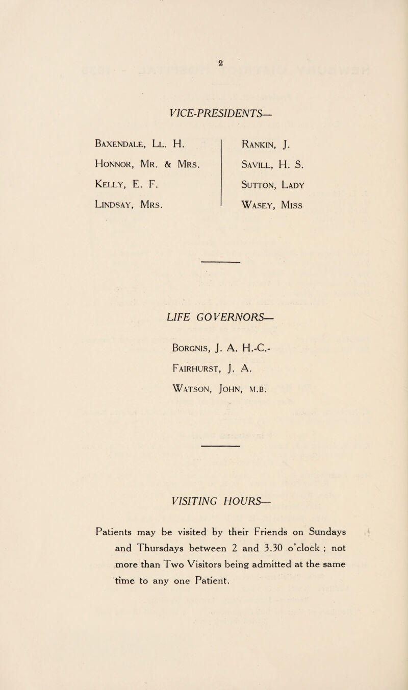 VICE-PRESIDENTS— Baxendale, Ll. H. Honnor, Mr. & Mrs. Kelly, E. F. Lindsay, Mrs. Rankin, J. Savill, H. S. Sutton, Lady Wasey, Miss LIFE GOVERNORS— Borgnis, J. A. H.-C.- Fairhurst, J. A. Watson, John, m.b. VISITING HOURS— Patients may be visited by their Friends on Sundays and Thursdays between 2 and 3.30 o’clock ; not more than Two Visitors being admitted at the same time to any one Patient.