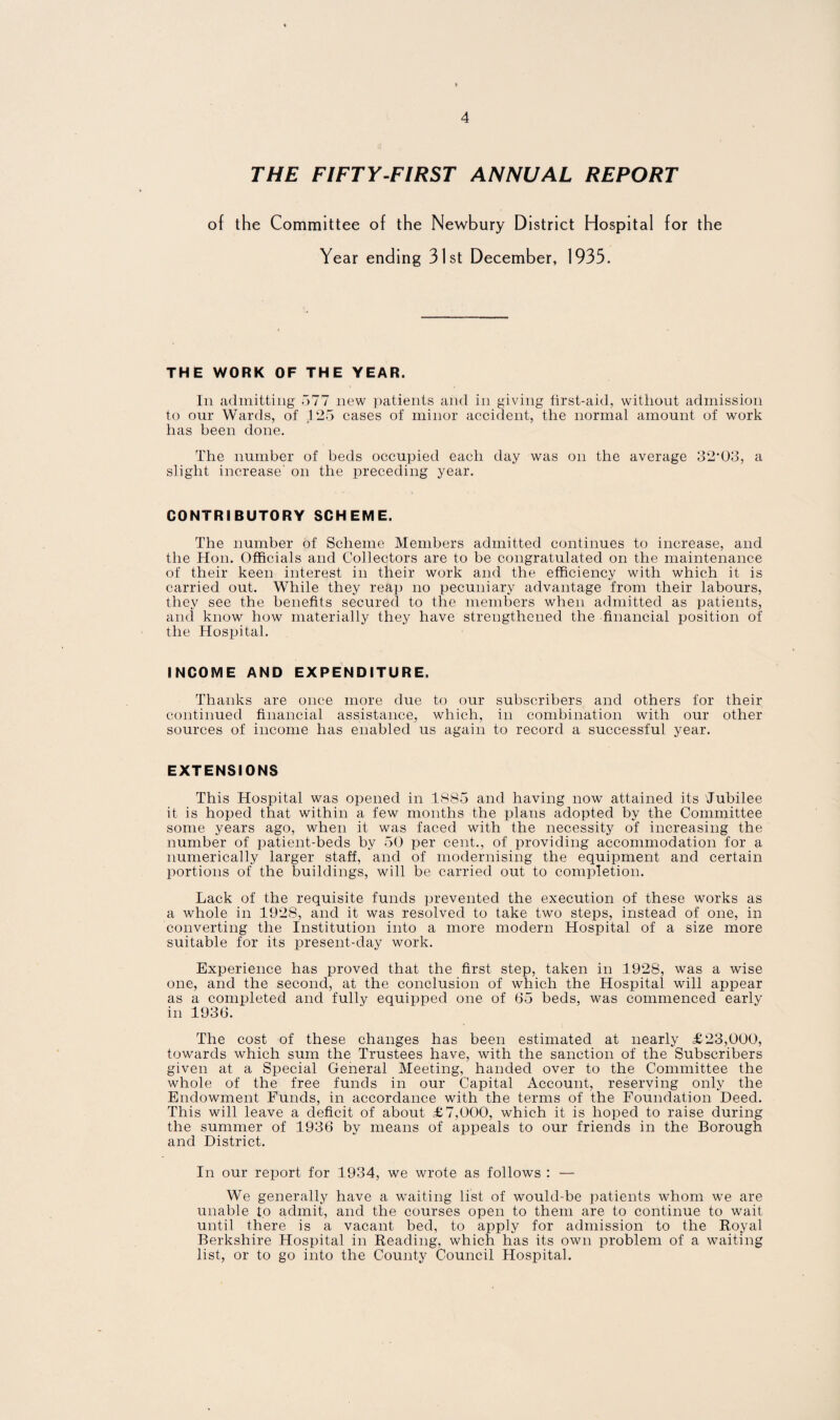 THE FIFTY-FIRST ANNUAL REPORT of the Committee of the Newbury District Hospital for the Year ending 31st December, 1935. THE WORK OF THE YEAR. In admitting 577 new patients and in giving first-aid, without admission to our Wards, of 125 cases of minor accident, the normal amount of work has been done. The number of beds occupied each day was on the average 32‘03, a slight increase' on the preceding year. CONTRIBUTORY SCHEME. The number of Scheme Members admitted continues to increase, and the Hon. Officials and Collectors are to be congratulated on the maintenance of their keen interest in their work and the efficiency with which it is carried out. While they reap no pecuniary advantage from their labours, they see the benefits secured to the members when admitted as patients, and know how materially they have strengthened the financial position of the Hospital. INCOME AND EXPENDITURE. Thanks are once more due to our subscribers and others for their continued financial assistance, which, in combination with our other sources of income has enabled us again to record a successful year. EXTENSIONS This Hospital was opened in 1885 and having now attained its Jubilee it is hoped that within a few months the plans adopted by the Committee some years ago, when it was faced with the necessity of increasing the number of patient-beds by 50 per cent., of providing accommodation for a numerically larger staff, and of modernising the equipment and certain portions of the buildings, will be carried out to completion. Lack of the requisite funds prevented the execution of these works as a whole in 1928, and it was resolved to take two steps, instead of one, in converting the Institution into a more modern Hospital of a size more suitable for its present-day work. Experience has proved that the first step, taken in 1928, was a wise one, and the second, at the conclusion of which the Hospital will appear as a completed and fully equipped one of 65 beds, was commenced early in 1936. The cost of these changes has been estimated at nearly £23,000, towards which sum the Trustees have, with the sanction of the Subscribers given at a Special General Meeting, handed over to the Committee the whole of the free funds in our Capital Account, reserving only the Endowment Funds, in accordance with the terms of the Foundation Deed. This will leave a deficit of about £7,000, which it is hoped to raise during the summer of 1936 by means of appeals to our friends in the Borough and District. In our report for 1934, we wrote as follows : — We generally have a waiting list of would-be patients whom we are unable to admit, and the courses open to them are to continue to wait until there is a vacant bed, to apply for admission to the Royal Berkshire Hospital in Reading, which has its own problem of a waiting list, or to go into the County Council Hospital.