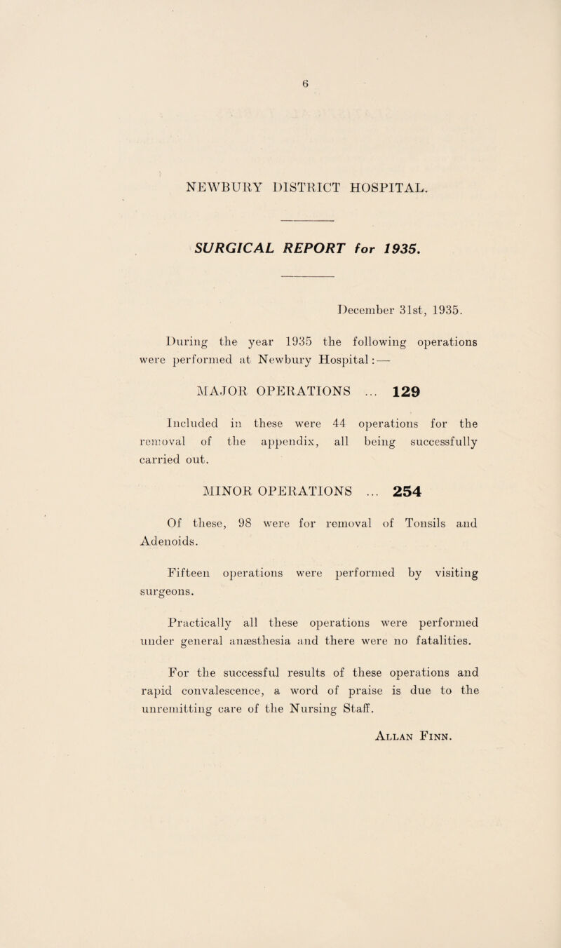 NEWBURY DISTRICT HOSPITAL. SURGICAL REPORT for 1935. December 31st, 1935. During the year 1935 the following operations were performed at Newbury Hospital: — MAJOR OPERATIONS ... 129 Included in these were 44 operations for the removal of the appendix, all being successfully carried out. MINOR OPERATIONS ... 254 Of these, 98 were for removal of Tonsils and Adenoids. Fifteen operations were performed by visiting surgeons. Practically all these operations were performed under general anaesthesia and there were no fatalities. For the successful results of these operations and rapid convalescence, a word of praise is due to the unremitting care of the Nursing Staff. Allan Finn.