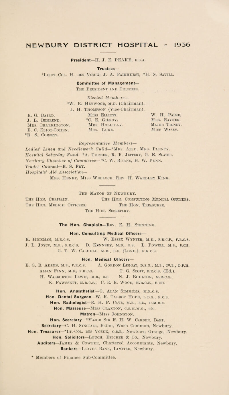 NEWBURY DISTRICT HOSPITAL 1936 President—H. J. E. PEAKE, f.s.a. T rustees— *Lieut.-Col. H. des Vceux, J. A. Fairhurst, *H. S. Savill. Committee of Management— The President and Trustees. Elected Members— *W. B. Heywood, m.d. (Chairman). J. R. G. Baird. J. L. Behrend. Mrs. Charrington. E. C. Eliot-Cohen. *R. S. Corbett. H. Thompson (Vice-Chairman). Miss Elliott. *C. E. Gilroy. Mrs. Holliday. Mrs. Luke. W. H. Paine. Mrs. Rayner. Major Tilney. Miss Wasey. Representative Members— Ladies' Linen and Needlework Guild—*Mrs. Aird, Mrs. Plenty. Hospital Saturday Fund—*A. Turner, R. F. Jeffery, G. E. Slater. Newbury Chamber of Commerce—*C. W. Burns, H. W. Penn. Trades Council—E. S. Fry. Hospitals’ Aid Association— Mrs. Henry, Miss Wedlock, Rev. H. Wardley King. The Mayor of Newbury. The Hon. Chaplain. The Hon. Consulting Medical Officers. The Hon. Medical Officers. The Hon. Treasurer. The Hon. Secretary. The Hon. Chaplain—Rev. E. H. Stenning. Hon. Consulting Medical Officers— R. Hickman, m.r.c.s. W. Essex Wynter, m.d., f.r.c.p., f.r.c.s. J. L. Joyce, m.b., f.r.c.s. D. Kennedy, m.d., b.s. L. Powell, m.b., b.ch. G. T. W. Cash ell, m.b., b.s. (Bond.), f.r.c.s. Hon. Medical Officers— E. G. B. Adams, m.b., f.r.c.s. A. Gordon Leggat, d.s.o., m.b., ch.b., d.p.h. Allan Finn, m.b.* f.r.c.s. T. G. Scott, f.r.c.s. (Ed.). H. Warburton Lewis, m.b., b.s. N. J. Boulton, m.r.c.s., K. Fawssett, m.r.c.s., C. E. R. Wood, m.r.c.s., b.ch. Hon. Anaesthetist—G. Alan Simmons, m.r.c.s. Hon. Dental Surgeon—W. K. Talbot Hope, l.d.s., r.c.s. Hon. Radiologist—E. H. P. Cave, m.b., b.s., d.m.r.e. Hon. Masseuse—Miss Claxton, c.s.m.m.g., etc. Matron—Miss Johnston. Hon. Secretary—*Major Sir F. H. W. Carden, Bart. Secretary—C. PI. Sinclair, Eaton, Wash Common, Newbury. Hon. Treasurer—*Lt.-Col. des Voeux, o.b.e., Newtown Grange, Newbury. Hon. Solicitors—Louch, Belcher & Co., Newbury. Auditors—James & Cowper, Chartered Accountants, Newbury. Bankers—Lloyds Bank, Limited, Newbury. * Members of Finance Sub-Committee.