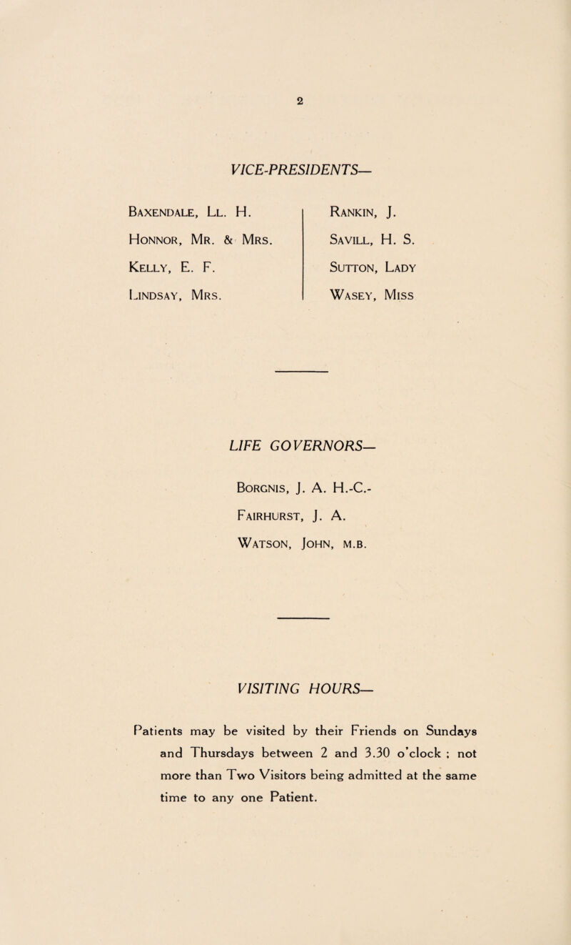 VICE-PRESIDENTS— Baxendale, Ll. H. Honnor, Mr. & Mrs. Kelly, E. F. Lindsay, Mrs. Rankin, J. Savill, H. S. Sutton, Lady Wasey, Miss LIFE GOVERNORS— Borgnis, J. A. H.-C.- Fairhurst, J. A. Watson, John, m.b. VISITING HOURS— Patients may be visited by their Friends on Sundays and Thursdays between 2 and 3.30 o’clock ; not more than Two Visitors being admitted at the same time to any one Patient.