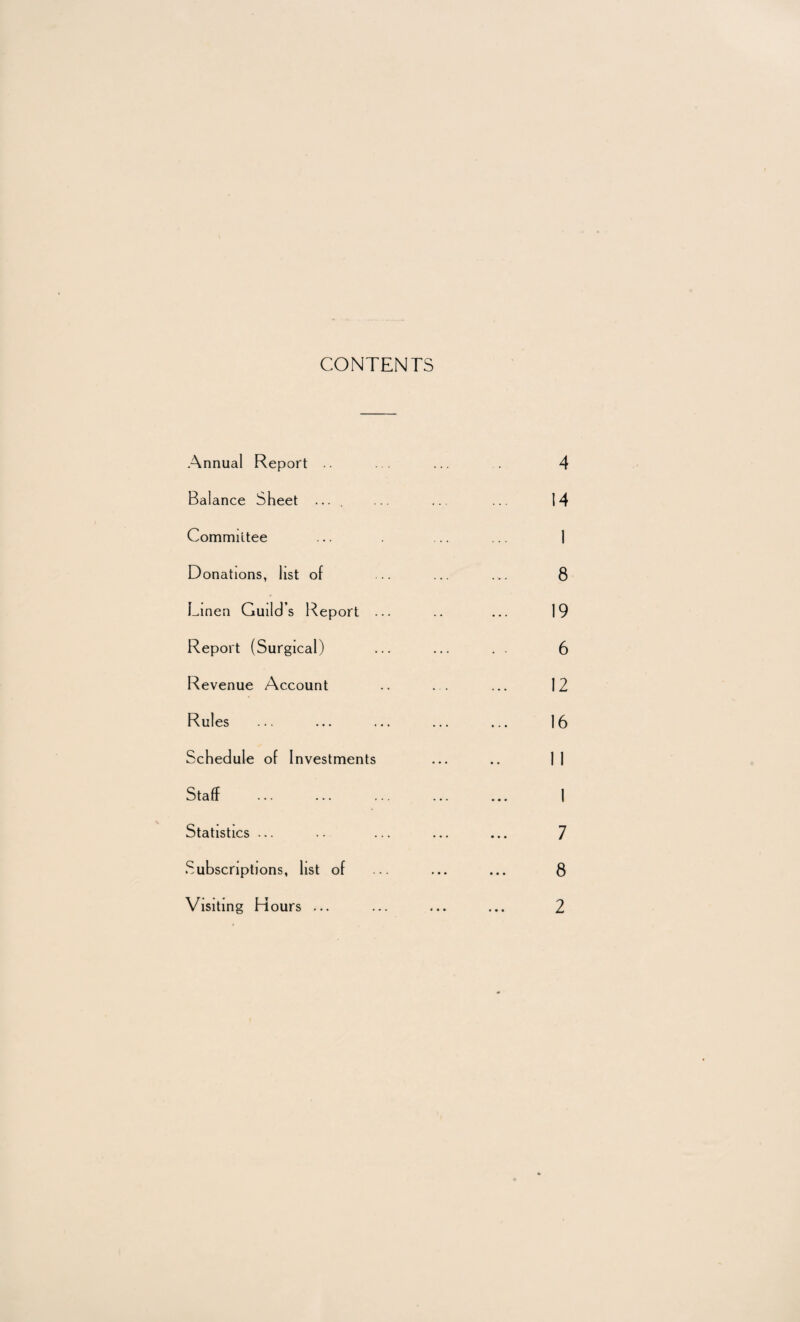 CONTENTS Annual Report .. Balance Sheet .... Committee Donations, list of Linen Guild’s Report Report (Surgical) Revenue Account Rules Schedule of Investments Staff Statistics ... Subscriptions, list of Visiting Hours ...