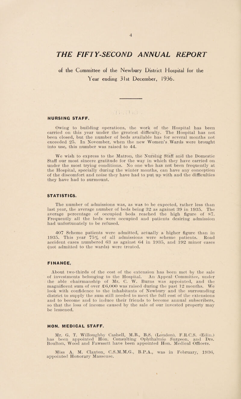 THE FIFTY-SECOND ANNUAL REPORT of the Committee of the Newbury District Hospital for the Year ending 31st December, 1936. NURSING STAFF. Owing to building operations, the work of the Hospital has been carried on this year under the greatest difficulty. The Hospital has not been closed, but the number of beds available has for several months not exceeded 25. In November, when the new Women’s Wards were brought into use, this number was raised to 44. We wish to express to the Matron, the Nursing Staff and the Domestic Staff our most sincere gratitude for the way in which they have carried on under the most trying conditions. No one who has not been frequently at the Hospital, specially during the winter months, can have any conception of the discomfort and noise they have had to put up with and the difficulties they have had to surmount. STATISTICS. The number of admissions was, as was to be expected, rather less than last year, the average number of beds being 32 as against 39 in 1935. The average percentage of occupied beds reached the high figure of 87. Frequently all the beds were occupied and patients desiring admission had unfortunately to be refused. 407 Scheme patients were admitted, actually a higher figure than in 1935. This year 75% of all admissions were scheme patients. Road accident cases numbered 63 as against 64 in 1935, and 192 minor cases (not admitted to the wards) were treated. FINANCE. About two-thirds of the cost of the extension has been met by the sale of investments belonging to the Hospital. An Appeal Committee, under the able chairmanship of Mr. C. W. Burns was appointed, and the magnificent sum of over £6,000 was raised during the past 12 months. We look with confidence to the inhabitants of Newbury and the surrounding district to supply the sum still needed to meet the full cost of the extensions and to become and to induce their friends to become annual subscribers, so that the loss of income caused bjr the sale of our invested property may be lessened. HON. MEDICAL STAFF. Mr. G. T. Willoughby Ca,shell, M.B., B,S. (London), F.R.C.S. (Edin.) has been appointed Hon. Consulting Ophthalmic Surgeon, and Drs. Boulton, Wood and Fawssett have been appointed Hon. Medical Officers. Miss A. M. Claxton, C.S.M.M'.G., B.P'.A., was in February, 1936, appointed Honorary Masseuse.