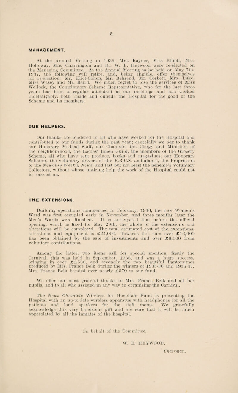 MANAGEMENT. At the Annual Meeting in 1936, Mrs. Rayner, Miss Elliott, Mrs. Holloway, Mrs. Charrington and I)r. W. B. Heywood were re-elected on the Managing Committee. At the Annual Meeting to be held on May 7th. 1937, the tollowing will retire, and, being eligible, offer themselves tor re election: Mr. Eliot-Cohen, Mr. Belirend, Mr. Corbett, Mrs. Luke, Miss Wasey and Mr. Baird. We much regret to lose the services of Miss Wellock, the Contributory Scheme Representative, who for the last three years has been a regular attendant at our meetings and has worked indefatigably, both inside and outside the Hospital for the good of the Scheme and its members. OUR HELPERS. Our thanks are tendered to all who have worked for the Hospital and contributed to our funds during the past year; especially we beg to thank our Honorary Medical Staff, our Chaplain, the Clergy and Ministers of the neighbourhood, the Ladies’ Linen Guild, the members of the Grocery Scheme, all who have sent produce, books and magazines, our Honorary Solicitor, the voluntary drivers of the B.R.C.S. ambulance, the Proprietors of the Newbury Weekly News, and last but not least the Scheme’s Voluntary Collectors, without whose untiring help the work of the Hospital could not be carried on. THE EXTENSIONS. Building operations commenced in February, 1936, the new Women’s Ward was first occupied early in November, and three months later the Men’s Wards were finished. It is anticipated that before the official opening, which is fixed for May 29th, the whole of the extensions and alterations will be completed. The total estimated cost of the extensions, alterations and equipment is £24,000. Towards this sum over £16,000 has been obtained by the sale of investments and over £6,000 from voluntary contributions. Among the latter, two items call for special mention, firstly the Carnival, this was held in September, 1936, and was a huge success, bringing in over £1,580, and secondly the two beautiful Pantomimes produced by Mrs. France Belk during the winters of 1935-36 and 1936-37. Mrs. France Belk handed over nearly £ 570' to our fund. We offer our most grateful thanks to Mrs. France Belk and all her pupils, and to all who assisted in any way in organising the Carnival. The News Chronicle Wireless for Hospitals Fund is presenting the Hospital with an up-to-date wireless apparatus with headphones for all the patients and loud speakers for the staff rooms. We gratefully acknowledge this very handsome gift and are sure that it will be much appreciated by all the inmates of the hospital. On behalf of the Committee, W. B. HEYWOOD, Chairman.