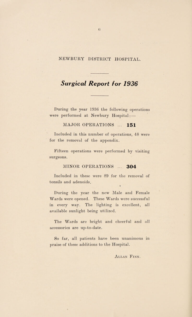 (; NEWBURY DISTRICT HOSPITAL. Surgical Report for 1936 During the year 1936 the following operations were performed at Newbury Hospital: — MAJOR OPERATIONS ... 151 Included in this number of operations, 48 were for the removal of the appendix. Fifteen operations were performed by visiting surgeons. MINOR OPERATIONS ... 304 Included in these were 89 for the removal of tonsils and adenoids. * During the year the new Male and Female Wards were opened. These Wards were successful in every way. The lighting is excellent, all available sunlight being utilized. The Wards are bright and cheerful and all accessories are up-to-date. So far, all patients have been unanimous in praise of these additions to the Hospital. Allan Finn.