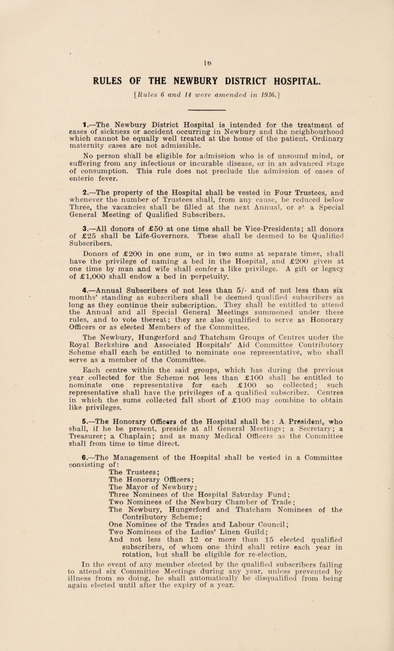 RULES OF THE NEWBURY DISTRICT HOSPITAL. [Rules 6 and 14 were amended in 1936.] 1. —The Newbury District Hospital is intended for the treatment of cases of sickness or accident occurring in Newbury and the neighbourhood which cannot be equally well treated at the home of the patient. Ordinary maternity cases are not admissible. No person shall be eligible for admission who is of unsound mind, or suffering from any infectious or incurable disease, or in an advanced stage of consumption. This rule does not preclude the admission of cases of enteric fever. 2. —The property of the Hospital shall be vested in Four Trustees, and whenever the number of Trustees shall, from any cause, be reduced below Three, the vacancies shall be filled at the next Annual, or at a Special General Meeting of Qualified Subscribers. 3. —All donors of £50 at one time shall be Vice-Presidents; all donors of £25 shall be Life-Governors. These shall be deemed to be Qualified Subscribers. Donors of £200 in one sum, or in two sums at separate times, shall have the privilege of naming a bed in the Hospital, and £200 given at one time by man and wife shall confer a like privilege. A gift or legacy of £1,000 shall endow a bed in perpetuity. 4. —Annual Subscribers of not less than 5/- and of not less than six months’ standing as subscribers shall be deemed qualified subscribers as long as they continue their subscription. They shall be entitled to attend the Annual and all Special General Meetings summoned under these rules, and to vote thereat; they are also qualified to serve as Honorary Officers or as elected Members of the Committee. The Newbury, Hungerford and Thatcham Groups of Centres under the Royal Berkshire and Associated Hospitals’ Aid Committee Contributory Scheme shall each be entitled to nominate one representative, who shall serve as a member of the Committee. Each centre within the said groups, which has during the previous year collected for the Scheme not less than £100 shall bei entitled to nominate one representative for each £100 so collected; such representative shall have the privileges of a qualified subscriber. Centres in which the sums collected fall short of £100 may combine to obtain like privileges. 5. —The Honorary Officers of the Hospital shall be : A President, who shall, if he be present, preside at all General Meetings; a Secretary; a Treasurer; a Chaplain; and as many Medical Officers as the Committee shall from time to time direct. 6. —The Management of the Hospital shall be vested in a Committee consisting of: The Trustees; The Honorary Officers; The Mayor of Newbury; Three Nominees of the Hospital Sat?irday Fund; Two Nominees of the Newbury Chamber of Trade; The Newbury, Hungerford and Thatcham Nominees of the Contributory Scheme; One Nominee of the Trades and Labour Council; Two Nominees of the Ladies’ Linen Guild; And not less than 12 or more than 15 elected qualified subscribers, of whom one third shall retire each year in rotation, but shall be eligible for re-election. In the event of any member elected by the qualified subscribers failing to attend six Committee Meetings during any year, unless prevented by illness from so doing, he shall automatically be disqualified from being again elected until after the expiry of a year.