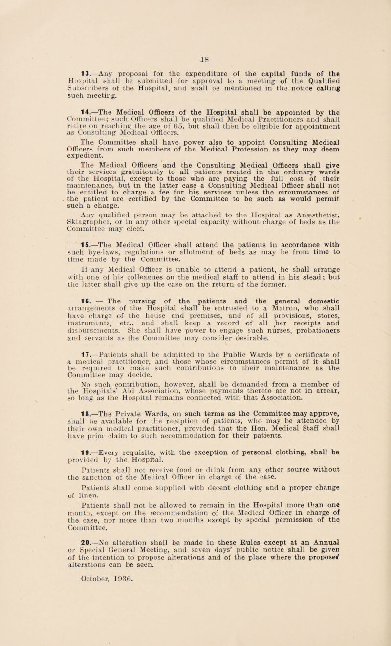 13. —Any proposal for the expenditure of the capital funds of the Hospital shall be submitted for approval to a meeting of the Qualified Subscribers of the Hospital, and shall be mentioned in the notice calling such meeting. 14. —The Medical Officers of the Hospital shall be appointed by the Committee; such Officers shall be qualified Medical Practitioners and shall retire on reaching the age of 65, but shall then be eligible for appointment as Consulting Medical Officers. The Committee shall have power also to appoint Consulting Medical Officers from such members of the Medical Profession as they may deem expedient. The Medical Officers and the Consulting Medical Officers shall give their services gratuitously to all patients treated in the ordinary wards of the Hospital, except to those who are paying the full cost of their maintenance, but in the latter case a Consulting Medical Officer shall not be entitled to charge a fee for his services unless the circumstances of the patient are certified by the Committee to be such as would permit such a charge. Any qualified person may be attached to the Hospital as Anaesthetist, Skiagrapher, or in any other special capacity without charge of beds as the Committee may elect. 15. —The Medical Officer shall attend the patients in accordance with such bye-laws, regulations or allotment of beds as may be from time to time made by the Committee. If any Medical Officer is unable to attend a patient, he shall arrange with one of his colleagues on the medical staff to attend in his stead; but the latter shall give up the case on the return of the former. 16. — The nursing of the patients and the general domestic arrangements of the Hospital shall be entrusted to a Matron, who shall have charge of the house and premises, and of all provisions, stores, instruments, etc., and shall keep a record of all her receipts and disbursements. She shall have power to engage such nurses, probationers and servants as the Committee may consider desirable. 17. —Patients shall be admitted to the Public Wards by a certificate of a medical practitioner, and those whose circumstances permit of it shall be required to make such contributions to their maintenance as the Committee may decide. No such contribution, however, shall be demanded from a member of the Hospitals’ Aid Association, whose payments thereto are not in arrear, so long as the Hospital remains connected with that Association. 18. —The Private Wards, on such terms as the Committee may approve, shall be available for the reception of patients, who may be attended by their own medical practitioner, provided that the Hon. Medical Staff shall have prior claim to such accommodation for their patients. 19. —Every requisite, with the exception of personal clothing, shall be provided by the Hospital. Patients shall not receive food or drink from any other source without the sanction of the Medical Officer in charge of the case. Patients shall come supplied with decent clothing and a proper change of linen. Patients shall not be allowed to remain in the Hospital more than one month, except on the recommendation of the Medical Officer in charge of the case, nor more than two months except by special permission of the Committee. 20. —No alteration shall be made in these Rules except at an Annual or Special General Meeting, and seven days’ public notice shall be given of the intention to propose alterations and of the place where the proposed alterations can be seen. October, 1936.