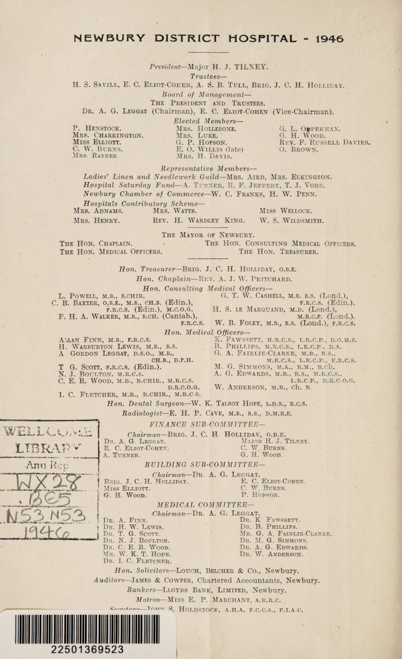 NEWBURY DISTRICT HOSPITAL - 1946 President—Major H. J. TILNEY. Trustees— H. S. Savill, E. C. Eliot-Cohen, A. S. B. Tell, Brig. J. C. H. Holliday. Board of Management— The President and Trustees. Dr. A. G. Leggat (Chairman), E. C. Eliot-Cohen (Vice-Chairman). P. Henstock. Mrs. Charrington. Miss Elliott. C. W. Burns. Mrs. Rayner. Elected Members— Mrs. Hollebone. Mrs. Luke. G. P. Hopson. E. 0. Willis (late) Mrs. H. Davis. G. L. OfPERMAN. G. H. Wood. Rev. P. Russell Davies. 0. Brown. Representative Members— Ladies’ Linen and Needlework Guild—Mrs. Aird, Mrs. Elkington. Hospital Saturday Fund—A. Turner, R. F. Jeffery, T. J. Vobe. Newbury Chamber of Commerce—W. C. Franks, H. W. Penn. Hospitals Contributory Scheme— Mrs. Adnams. Mrs. Watts. Miss Wellock. Mrs. Henry. Rev. IT. Wardley King. W. S. Wildsmith. The Mayor of Newbury. The Hon. Chaplain. The Hon. Consulting Medical Officers. The Hon. Medical Officers. The Hon. Treasurer. Hon. Treasurer—Brig. J. C. H. Holliday, o.b.e. Hon. •Rev. A. J. W. Pritchard. Chaplain- Hon. Consulting Medical Officers— L. Powell, m.b., b.chir. G. T. W. Cashell, m.b. b.s. (Bond.), C. B. Baxter, o.b.e., m.b., ch.b. (Edin.), f.r.c.s. (Edin.). f.r.c.S. (Edin.), m.c.o.g. H. S. le Marquand, m.d. (Bond.), F. H. A. Walker, m.b., b.ch. (Cantab.), m.r.c.p. (Bond.). f.r.c.s. W. B. Foley, m.b., b.s. (Bond.), f.r.c.s. Hon. Medical Officers— A'.lan Finn, m.b., f.r.c.s. H A LL Warburton Lewis, m.b., b.s. Gordon Leggat, d.s.o., m.b., ch.b., d.p.h. T G. Scott, f.r.c.s. (Edin.). N. J. Boulton, m.r.c.s. C. E. R. Wood, m.b., b.chir., m.r.c.s. D.R.C.O.G. I. C. Fletcher, m.b., b.chir., m.r.c.s. Hon. Dental Surgeon—W. K. Talbot Hope Radiologist—E. H. P. Cave, m.b., b.s. FINANCE SUB-COMMITTEE K. FAWSSETT, M.R.C.S., L.R.C.P., D.O.M.S. B. Phillips, m.r.c.s., l.r.c.p., d.a. G. A. Fairlie-Clarke, m.b., b.s., m.r.c.s., l.r.c.p., f.r.c.s. M. G. Simmons, m.a., b.m., B.ch. A. G. Edwards, m.b., b.s., m.r.c.s., L.R.C.P., D.R.C.O.G. W. Anderson, m.b., eh. b. , L.D.S., R.C.S. d.m.r.e. LIB RAP Ami feu '4 *4t- . Chairman—Brig. J. C. H, Hollidav, o.b.e. Dr. A. G. Leggat. Major H. J. Tilney. E. C. Eliot-Cohen. C. W. Burns. A. Turner. G. H. Wood. | Brig. J. C. H. J Miss Elliott. 1 G. H. Wood. BUILDING SUB-COMMITTEE— Chairman—Dr. A. G. Leg GAT. lc\Ch(j Holliday. E. C. Eliot-Cohen. C. W. Burns. P. Hopson. | MEDICAL COMMITTEE— i Chairman—Dr. A. G. Leggat. * Dr. A. Finn. Dr. K Fawssett. i Dr. H. W. Lewis. Dr. B. Phillips. | Dr. T. G. Scott. Mr. G. A. Fairlie-Clarke. Dr. N. J. Boulton. Dr. M. G. Simmons. Dr. C. E. R. Wood. Dr. A. G. Edwards. Mr. W. K. T. Hope. Dr. W. Anderson. Dr. I. C. Fletcher. Hon. Solicitors—Louch, Belcher & Co., Newbury. Auditors—James & Cowper, Chartered Accountants, Newbury. Bankers—Lloyds Bank, Limited, Newbury. Matron—Miss E. P. Marchant, a.r.r.c. Holdstock, a.h.a, f.c.c.s., f.i.a.g. 22501369523