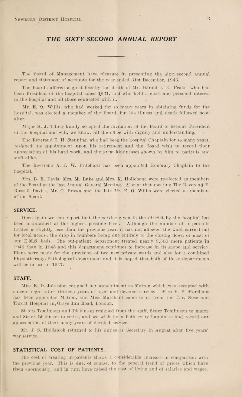 THE SIXTY-SECOND ANNUAL REPORT The Board of Management have pleasure in presenting the sixty second annual report and statement of accounts for the year ended 31st December, 1946. The Board suffered a great loss by the death of Mr. Harold J. E. Peake, who had been President of the hospital since 1.931, and who held a close and personal interest in the hospital and all those connected with it. Mr. E. O. Willis, who had worked for so many years in obtaining funds for the hospital, was elected a member of the Board, but his illness and death followed soon after. Major H. J. Tilney kindly accepted the invitation of the Board to become President of the hospital and will, we know, fill the office with dignity and understanding. The Beverend E. H. Stenning, who had been the hospital Chaplain for so many years, resigned his appointment upon his retirement and the Board wish to record their appreciation of his hard work, and the great kindnesses shown by him to patients and staff alike. The Beverend A. J. W. Pritchard has been appointed Honorary Chaplain to the hospital. Mrs. B. E. Davis, Mrs. M. Luke and Mrs. K. Hollebone were re-elected as members of the Board at the last Annual General Meeting. Also at that meeting The Beverend E. Bussell Davies, Mr. 0. Brown and the late Mr. E. 0. Willis were elected as members of the Board. SERVICE. Once again we can report that the service given to the district by the hospital has been maintained at the highest possible level. Although the number of in-patients treated is slightly less than the previous year, it has not affected the work carried out for local needs; the drop in numbers being due entirely to the closing down of most of our E.M.S. beds. The out-patient department treated nearly 3,500 more patients in 1040 than in 1945 and this department continues to increase in its scope and service. Plans were made for the provision of two new private wards and also for a combined Physiotherapy/Pathological department and it. is hoped that both of these departments will be in use in 1947. STAFF. Miss E. D. Johnston, resigned her appointment as Matron which was accepted with sincere regret after thirteen years of loyal and devoted service. Miss E. P. Marchant has been appointed Matron, and Miss Marchant came to us from the Ear, Nose and Throat Hospital in,Grays Inn Road, London. Sisters Tomlinson and Dickinson resigned from the staff. Sister Tomlinson to marry and Sister Dickinson to retire, and we wish them both every happiness and record our appreciation of their many years of devoted service. Mr. J. S. Holdstock returned to his duties as Secretary in August after five years’ war service. STATISTICAL COST OF PATIENTS. The cost of treating in-patients shows a considerable increase in comparison with the previous year. This is due, of course, to the general trend of prices which have risen enormously, and in turn have raised the cost of living and of salaries and wages.