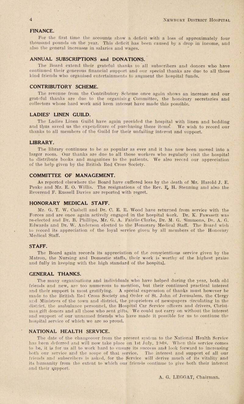 FINANCE. For the first time the accounts show a deficit with a loss of approximately four thousand pounds on the year. This deficit has been caused by a drop in income, and also the general increases in salaries and wages. ANNUAL SUBSCRIPTIONS and DONATIONS. The Board extend their grateful thanks to all subscribers and donors who have continued their generous financial support and our special thanks are due to all those kind friends who organised entertainments to augment the hospital funds. CONTRIBUTORY SCHEME. The revenue from the Contributory Scheme once again shows an increase and our grateful thanks are due to the organising Committee, the honorary secretaries and collectors whose hard work and keen interest have made this possible. LADIES’ LINEN GUILD. The Ladies Linen Guild have again provided the hospital with linen and bedding and thus saved us the expenditure of purchasing these items'. We wish to record our thanks to all members of the Guild for their unfailing interest and support. LIBRARY. The library continues to be as popular as ever and it has now been moved into a larger room. Our thanks are due to all those workers who regularly visit the hospital to distribute books and magazines to the patients. We also record our appreciation of the help given by the British Bed Gross Society. COMMITTEE OF MANAGEMENT. As reported elsewhere the Board have suffered loss by the death of Mr. Harold J. E. Peake and Mr. E. 0. Willis. The resignations of the Rev. E*. H. Stenning and also the Beverend F. Bussell Davies are reported with regret. HONORARY MEDICAL STAFF. Mr. G. T. W. Cashell and Dr. 0. E. R. Wood have returned from service with the Forces and are once again actively engaged in the hospital work. Dr. K. Fawssett was re-elected and Dr. B. Phillips, Mr. G. A. Fairlie-Clarke, Dr. M. G. Simmons, Dr. A. G. Edwards and Dr. W. Anderson elected to the Honorary Medical Staff. The Board wish to record its appreciation of the loyal service given by all members of the Honorary Medical Staff. STAFF. The Board again records its appreciation of the conscientious service given by the Matron, the Nursing and Domestic staffs, their work is worthy of the highest praise and fully in keeping with the high standard of the hospital. GENERAL THANKS. • The many organisations and individuals who have helped during the year, both old friends and new, are too numerous to mention, but their continued practical interest and their support is most gratifying. A special expression of thanks must however be made to the British Bed Cross Society and Order of St. John of Jerusalem, the Clergy and Ministers of the town and district, the proprietors of newspapers circulating in the district, the ambulance personnel, the Hospital Car Service officers and drivers, Christ¬ mas gift donors and all those who sent gifts. We could not carry on without the interest and support of our unnamed friends who have made it possible for us to continue the hospital, service of which we are so proud. NATIONAL HEALTH SERVICE. The date of the changeover from the present system to the National Health Service has been deferred and will now take place on 1st July, 1948. When this service comes to be, it is for us all to work hard to ensure its success and look forward to increasing both our service and the scope of that service. The interest and support of all our friends and subscribers is asked, for the Service will derive much of its vitality and its humanity from the extent to which our friends continue to give both their interest and their support. A, G, LEGGAT, Chairman,