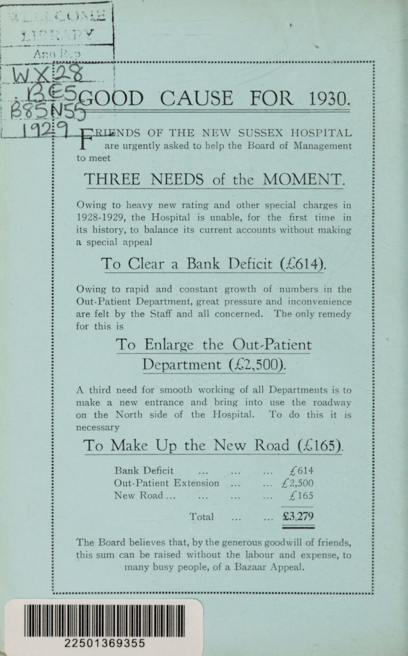 4 4. i i. v • r1 ■ -. v. » J.. T * ♦ < ' r; ^ /Vr.n K .;.> • v. V LW .m^ -! • Xd!&5 CAUSE FOR 1930. RLENDS OF THE NEW SUSSEX HOSPITAL X are urgently asked to help the Board of Management to meet THREE NEEDS of the MOMENT. Owing to heavy new rating and other special charges in 1928-1929, the Hospital is unable, for the first time in its history, to balance its current accounts without making a special appeal To Clear a Bank Deficit (£614). Owing to rapid and constant growth of numbers in the Out-Patient Department, great pressure and inconvenience are felt by the Staff and all concerned. The only remedy for this is To Enlarge the Out-Patient Department (£2,500). A third need for smooth working of all Departments is to make a new entrance and bring into use the roadway on the North side of the Hospital. To do this it is necessary To Make Up the New Road (£165). Bank Deficit Out-Patient Extension New Road ... ^614 £2,500 £ 165 Total £3,279 The Board believes that, by the generous goodwill of friends, this sum can be raised without the labour and expense, to many busy people, of a Bazaar Appeal. 22501369355