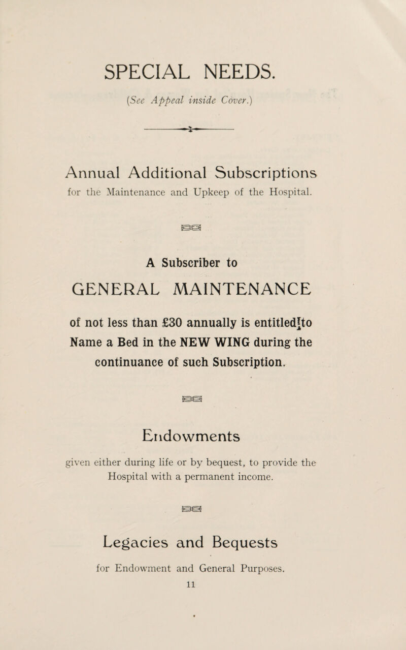 SPECIAL NEEDS. (See Appeal inside Cover.) -- Annual Additional Subscriptions for the Maintenance and Upkeep of the Hospital. A Subscriber to GENERAL MAINTENANCE of not less than £30 annually is entitledfto Name a Bed in the NEW WING during the continuance of such Subscription. Endowments given either during life or by bequest, to provide the Hospital with a permanent income. Legacies and Bequests for Endowment and General Purposes.