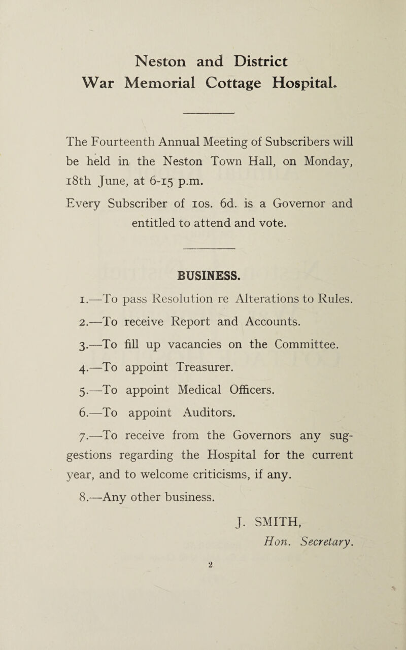 War Memorial Cottage Hospital. The Fourteenth Annual Meeting of Subscribers will be held in the Neston Town Hall, on Monday, 18th June, at 6-15 p.m. Every Subscriber of 10s. 6d. is a Governor and entitled to attend and vote. BUSINESS. 1. —To pass Resolution re Alterations to Rules. 2. —To receive Report and Accounts. 3. —To fill up vacancies on the Committee. 4. —To appoint Treasurer. 5. —To appoint Medical Officers. 6. —To appoint Auditors. 7. —To receive from the Governors any sug¬ gestions regarding the Hospital for the current year, and to welcome criticisms, if any. 8. —Any other business. 2 J. SMITH, Hon. Secretary.