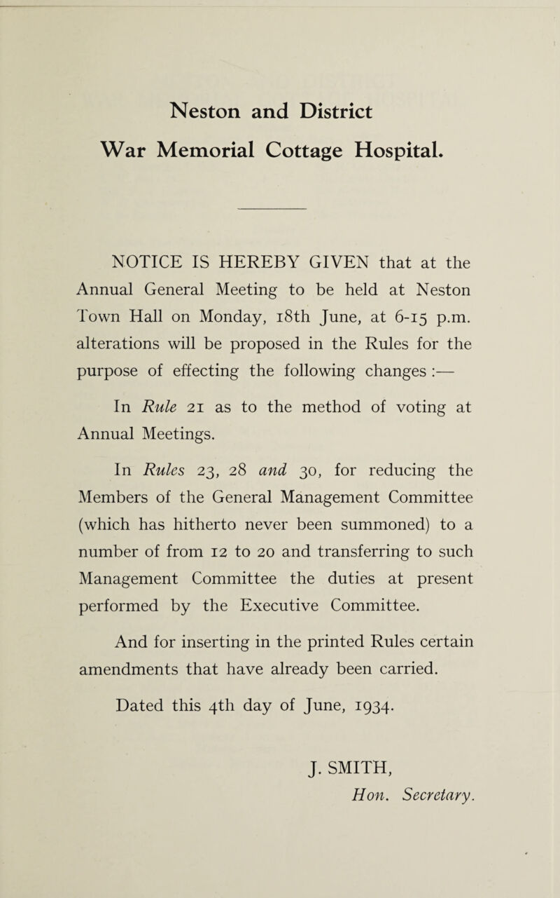 War Memorial Cottage Hospital. NOTICE IS HEREBY GIVEN that at the Annual General Meeting to be held at Neston Town Hall on Monday, 18th June, at 6-15 p.m. alterations will be proposed in the Rules for the purpose of effecting the following changes :— In Rule 21 as to the method of voting at Annual Meetings. In Rules 23, 28 and 30, for reducing the Members of the General Management Committee (which has hitherto never been summoned) to a number of from 12 to 20 and transferring to such Management Committee the duties at present performed by the Executive Committee. And for inserting in the printed Rules certain amendments that have already been carried. Dated this 4th day of June, 1934. J. SMITH, Hon. Secretary.