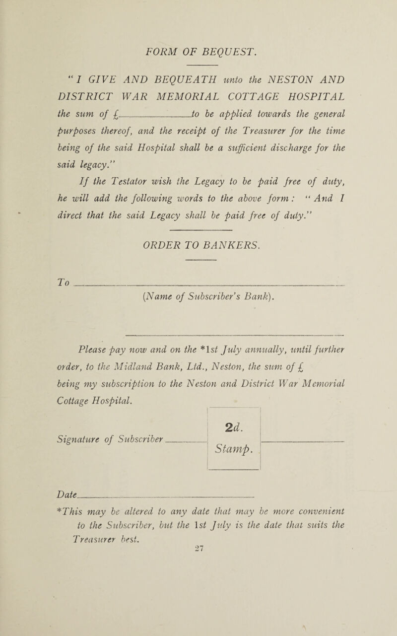 FORM OF BEQUEST. “7 GIVE AND BEQUEATH unto the NESTON AND DISTRICT WAR MEMORIAL COTTAGE HOSPITAL the sum of £...to be applied towards the general purposes thereof, and the receipt of the Treasurer for the time being of the said Hospital shall be a sufficient discharge for the said legacy.” If the Testator wish the Legacy to be paid free of duty, he will add the following words to the above form: “ And I direct that the said Legacy shall be paid free of duty.” ORDER TO BANKERS. To... (Name of Subscriber s Bank). Please pay now and on the *ls/ July annually, until further order, to the Midland Bank, Ltd., Neston, the sum of £ being my subscription to the Neston and District War Memorial Cottage Hospital. Signature of Subscriber 2d. Stamp. Date. *This may be altered to any date that may be more convenient to the Subscriber, but the 1 st July is the date that suits the Treasurer best.